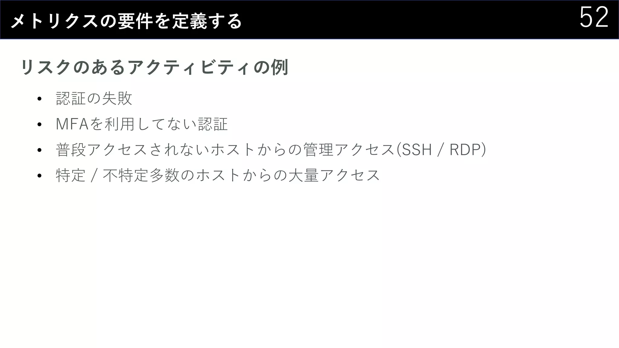 52メトリクスの要件を定義する
リスクのあるアクティビティの例
• 認証の失敗
• MFAを利用してない認証
• 普段アクセスされないホストからの管理アクセス(SSH / RDP)
• 特定 / 不特定多数のホストからの大量アクセス
 