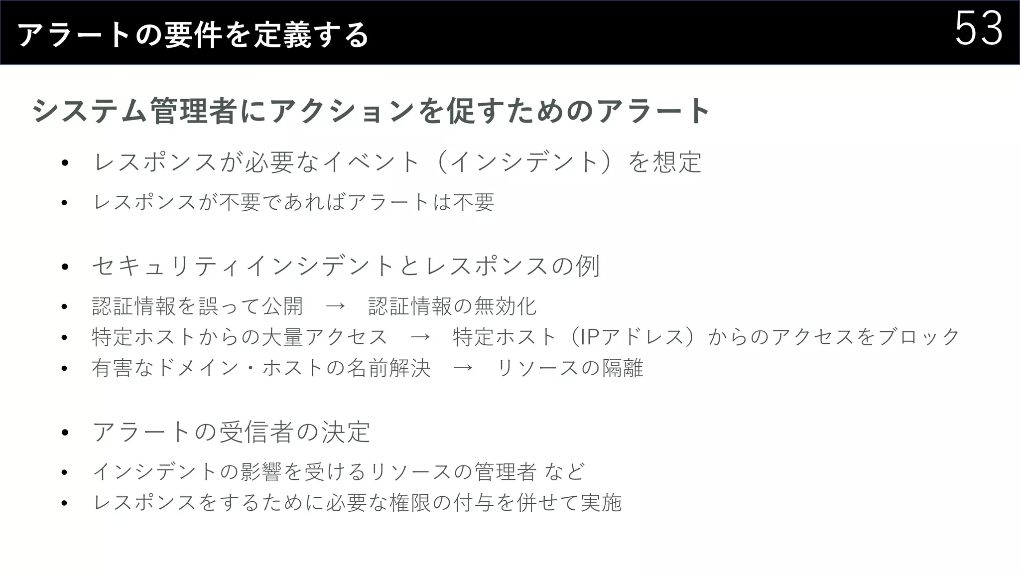 53アラートの要件を定義する
システム管理者にアクションを促すためのアラート
• レスポンスが必要なイベント（インシデント）を想定
• レスポンスが不要であればアラートは不要
• セキュリティインシデントとレスポンスの例
• 認証情報を誤って公開 → 認証情報の無効化
• 特定ホストからの大量アクセス → 特定ホスト（IPアドレス）からのアクセスをブロック
• 有害なドメイン・ホストの名前解決 → リソースの隔離
• アラートの受信者の決定
• インシデントの影響を受けるリソースの管理者 など
• レスポンスをするために必要な権限の付与を併せて実施
 