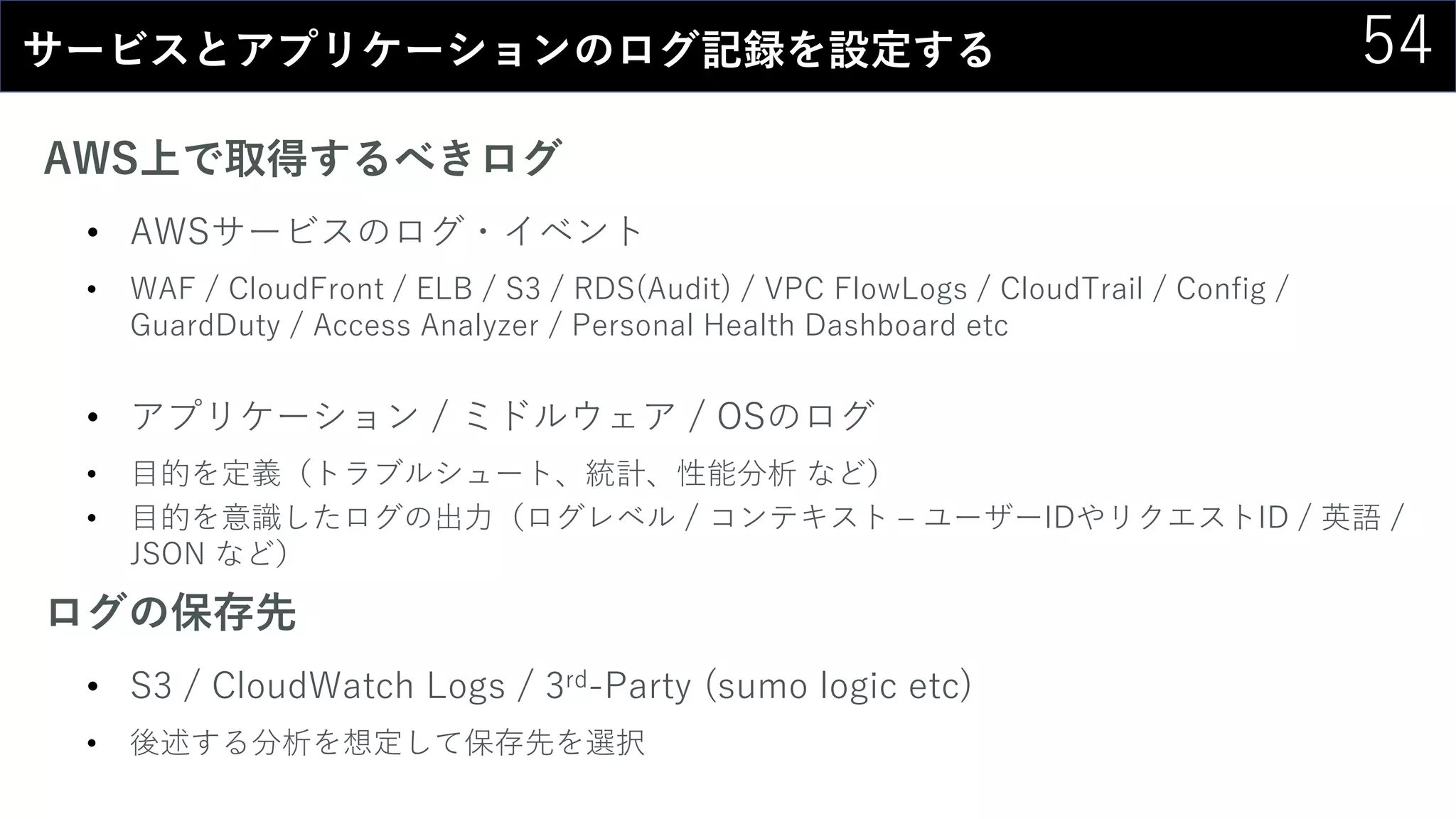 54サービスとアプリケーションのログ記録を設定する
AWS上で取得するべきログ
• AWSサービスのログ・イベント
• WAF / CloudFront / ELB / S3 / RDS(Audit) / VPC FlowLogs / CloudTrail / Config /
GuardDuty / Access Analyzer / Personal Health Dashboard etc
• アプリケーション / ミドルウェア / OSのログ
• 目的を定義（トラブルシュート、統計、性能分析 など）
• 目的を意識したログの出力（ログレベル / コンテキスト – ユーザーIDやリクエストID / 英語 /
JSON など）
ログの保存先
• S3 / CloudWatch Logs / 3rd-Party (sumo logic etc)
• 後述する分析を想定して保存先を選択
 