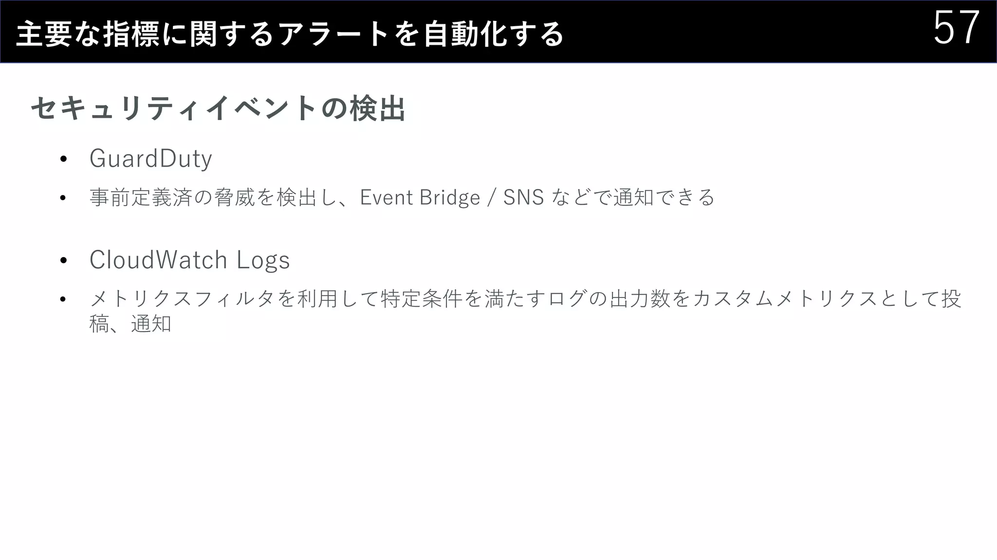 57主要な指標に関するアラートを自動化する
セキュリティイベントの検出
• GuardDuty
• 事前定義済の脅威を検出し、Event Bridge / SNS などで通知できる
• CloudWatch Logs
• メトリクスフィルタを利用して特定条件を満たすログの出力数をカスタムメトリクスとして投
稿、通知
 
