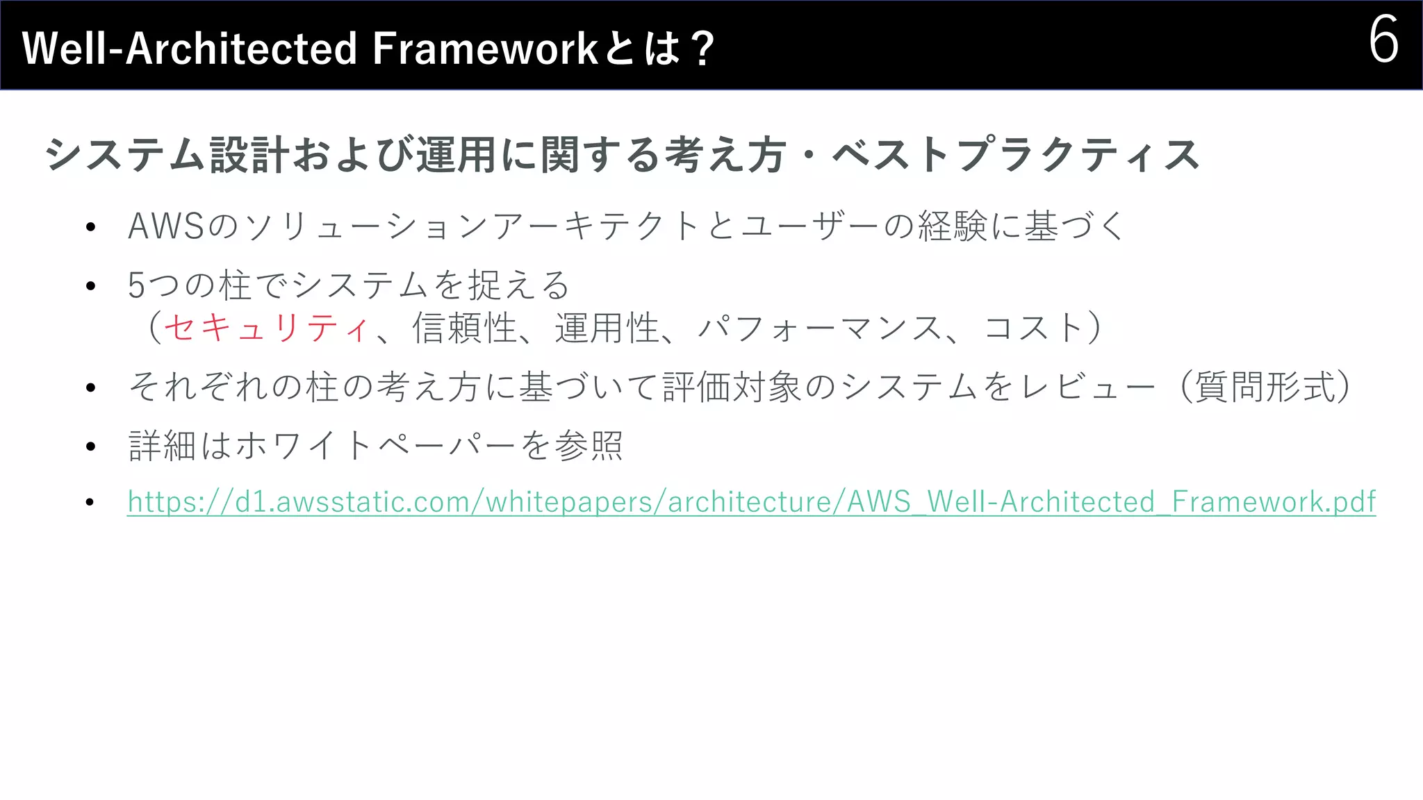 6Well-Architected Frameworkとは？
システム設計および運用に関する考え方・ベストプラクティス
• AWSのソリューションアーキテクトとユーザーの経験に基づく
• 5つの柱でシステムを捉える
（セキュリティ、信頼性、運用性、パフォーマンス、コスト）
• それぞれの柱の考え方に基づいて評価対象のシステムをレビュー（質問形式）
• 詳細はホワイトペーパーを参照
• https://d1.awsstatic.com/whitepapers/architecture/AWS_Well-Architected_Framework.pdf
 