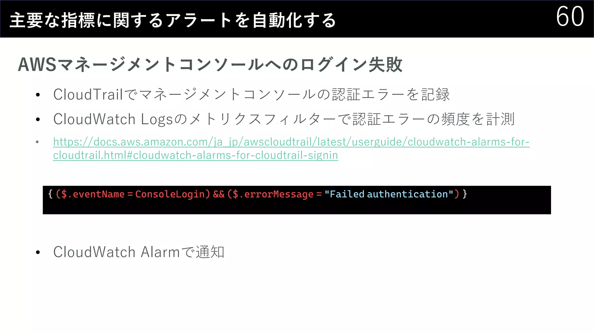 60主要な指標に関するアラートを自動化する
AWSマネージメントコンソールへのログイン失敗
• CloudTrailでマネージメントコンソールの認証エラーを記録
• CloudWatch Logsのメトリクスフィルターで認証エラーの頻度を計測
• https://docs.aws.amazon.com/ja_jp/awscloudtrail/latest/userguide/cloudwatch-alarms-for-
cloudtrail.html#cloudwatch-alarms-for-cloudtrail-signin
• CloudWatch Alarmで通知
{ ($.eventName = ConsoleLogin) && ($.errorMessage = "Failed authentication") }
 
