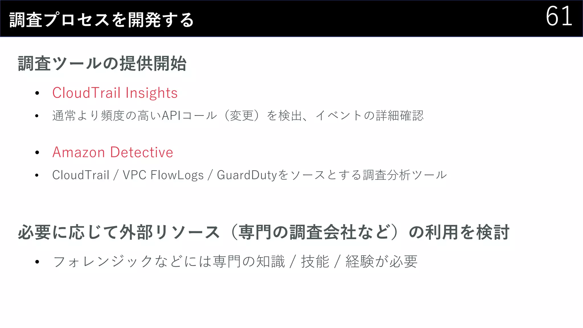 61調査プロセスを開発する
調査ツールの提供開始
• CloudTrail Insights
• 通常より頻度の高いAPIコール（変更）を検出、イベントの詳細確認
• Amazon Detective
• CloudTrail / VPC FlowLogs / GuardDutyをソースとする調査分析ツール
必要に応じて外部リソース（専門の調査会社など）の利用を検討
• フォレンジックなどには専門の知識 / 技能 / 経験が必要
 