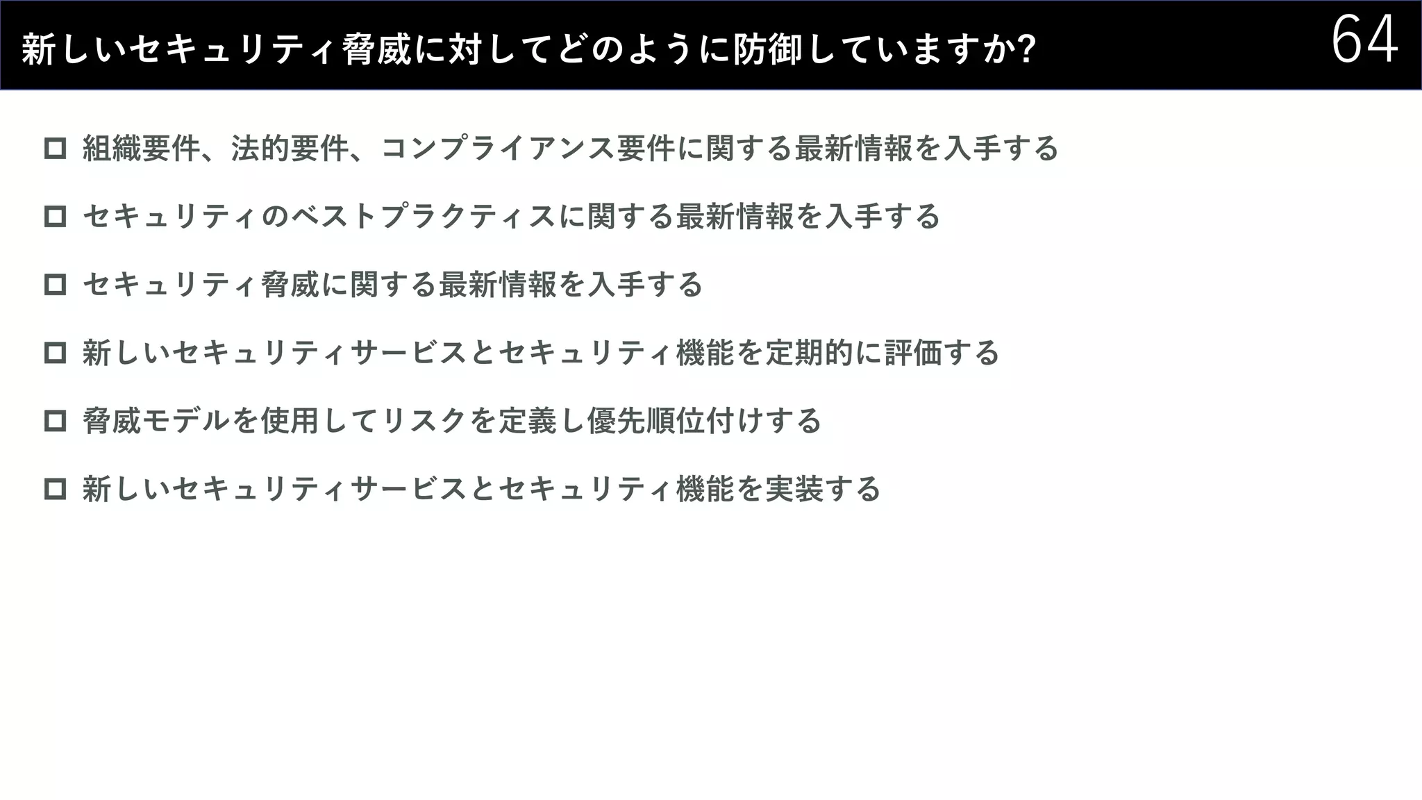64新しいセキュリティ脅威に対してどのように防御していますか?
 組織要件、法的要件、コンプライアンス要件に関する最新情報を入手する
 セキュリティのベストプラクティスに関する最新情報を入手する
 セキュリティ脅威に関する最新情報を入手する
 新しいセキュリティサービスとセキュリティ機能を定期的に評価する
 脅威モデルを使用してリスクを定義し優先順位付けする
 新しいセキュリティサービスとセキュリティ機能を実装する
 