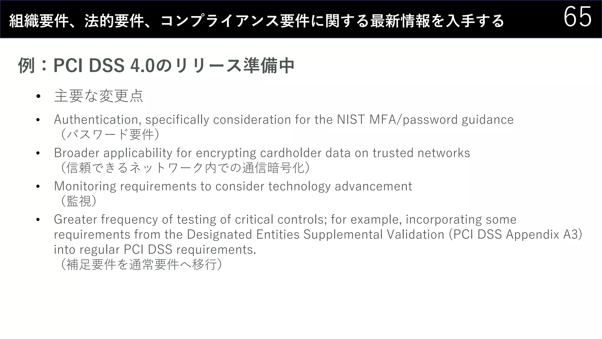 65組織要件、法的要件、コンプライアンス要件に関する最新情報を入手する
例：PCI DSS 4.0のリリース準備中
• 主要な変更点
• Authentication, specifically consideration for the NIST MFA/password guidance
（パスワード要件）
• Broader applicability for encrypting cardholder data on trusted networks
（信頼できるネットワーク内での通信暗号化）
• Monitoring requirements to consider technology advancement
（監視）
• Greater frequency of testing of critical controls; for example, incorporating some
requirements from the Designated Entities Supplemental Validation (PCI DSS Appendix A3)
into regular PCI DSS requirements.
（補足要件を通常要件へ移行）
 