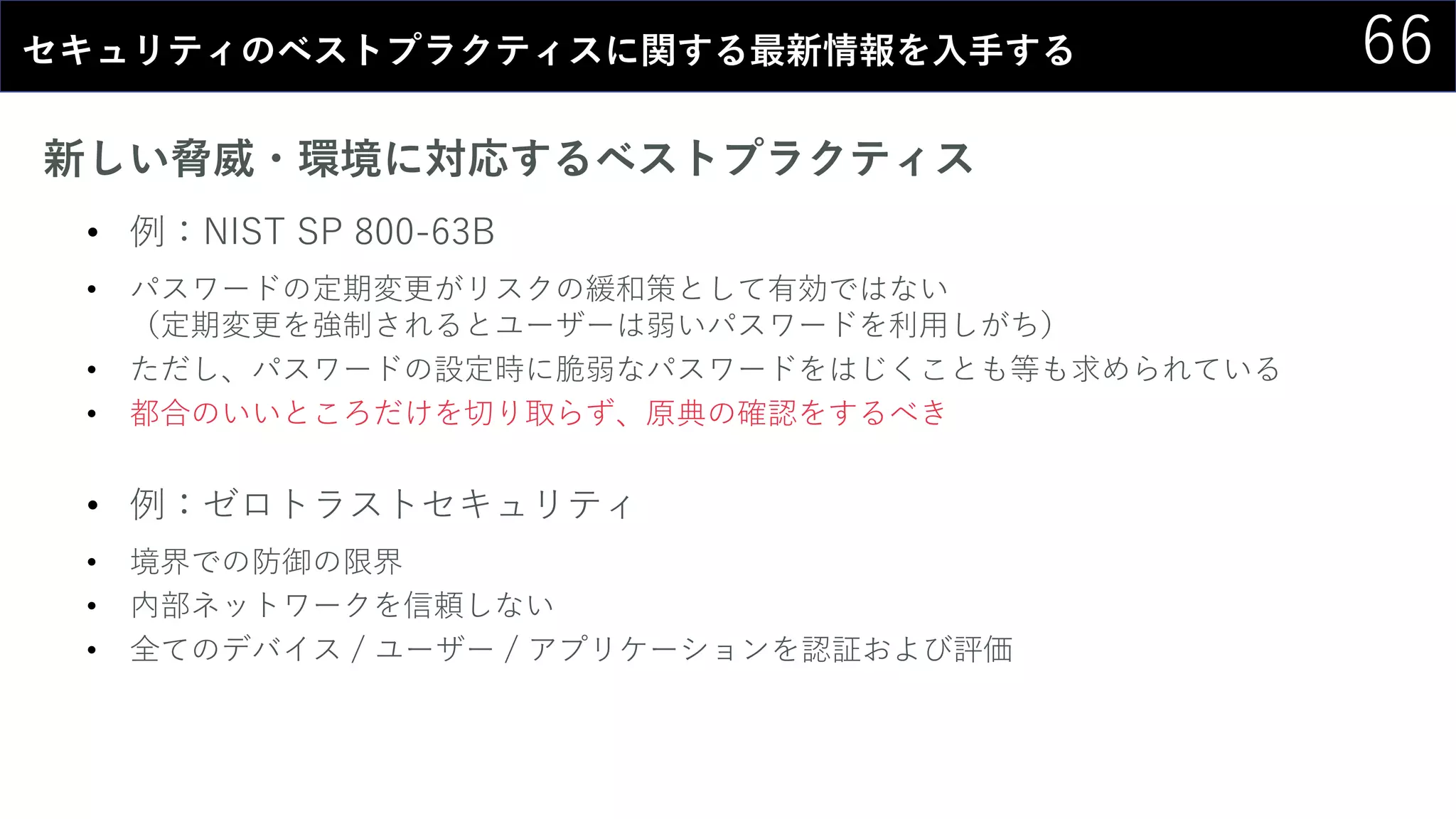 66セキュリティのベストプラクティスに関する最新情報を入手する
新しい脅威・環境に対応するベストプラクティス
• 例：NIST SP 800-63B
• パスワードの定期変更がリスクの緩和策として有効ではない
（定期変更を強制されるとユーザーは弱いパスワードを利用しがち）
• ただし、パスワードの設定時に脆弱なパスワードをはじくことも等も求められている
• 都合のいいところだけを切り取らず、原典の確認をするべき
• 例：ゼロトラストセキュリティ
• 境界での防御の限界
• 内部ネットワークを信頼しない
• 全てのデバイス / ユーザー / アプリケーションを認証および評価
 