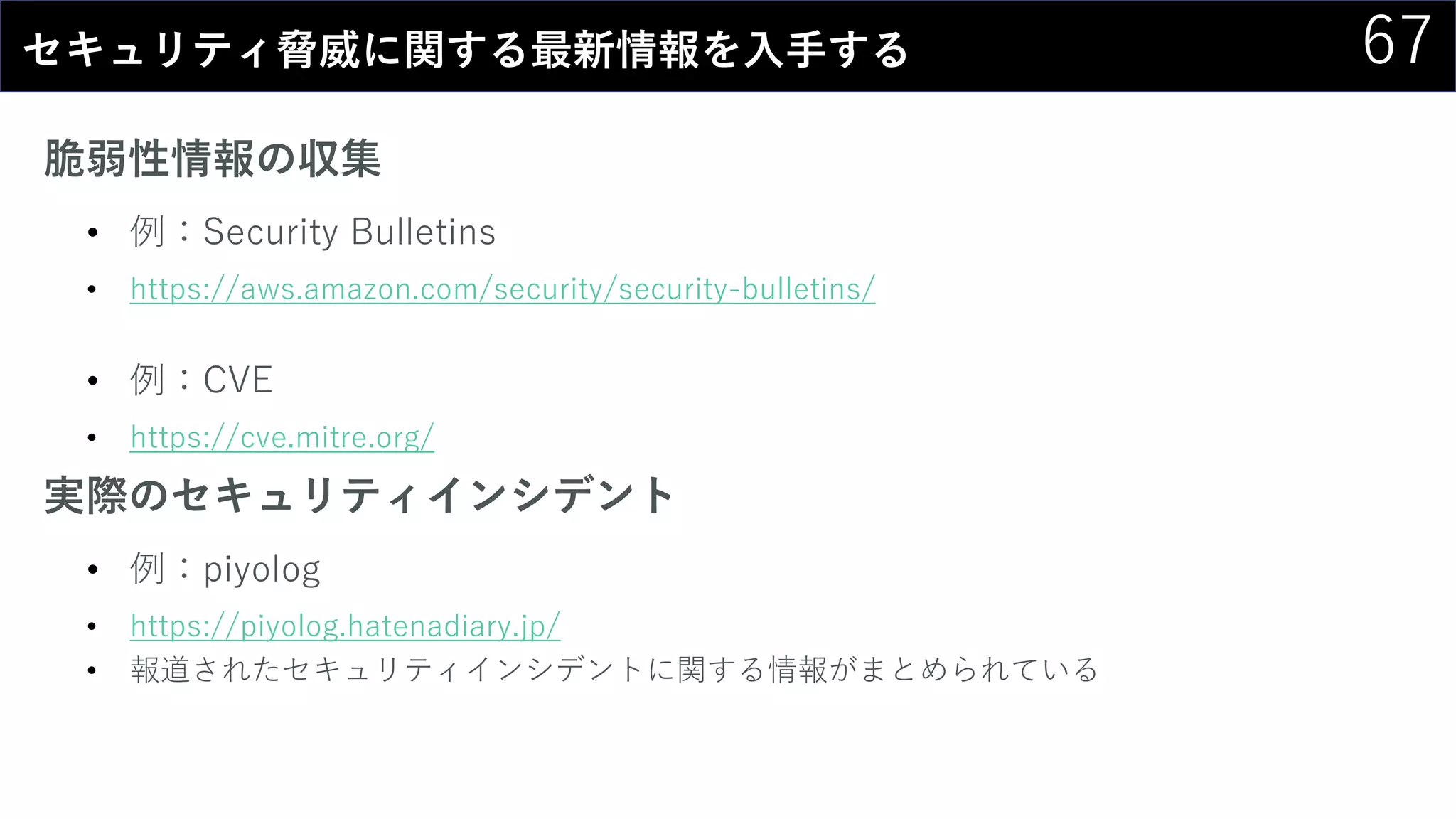 67セキュリティ脅威に関する最新情報を入手する
脆弱性情報の収集
• 例：Security Bulletins
• https://aws.amazon.com/security/security-bulletins/
• 例：CVE
• https://cve.mitre.org/
実際のセキュリティインシデント
• 例：piyolog
• https://piyolog.hatenadiary.jp/
• 報道されたセキュリティインシデントに関する情報がまとめられている
 