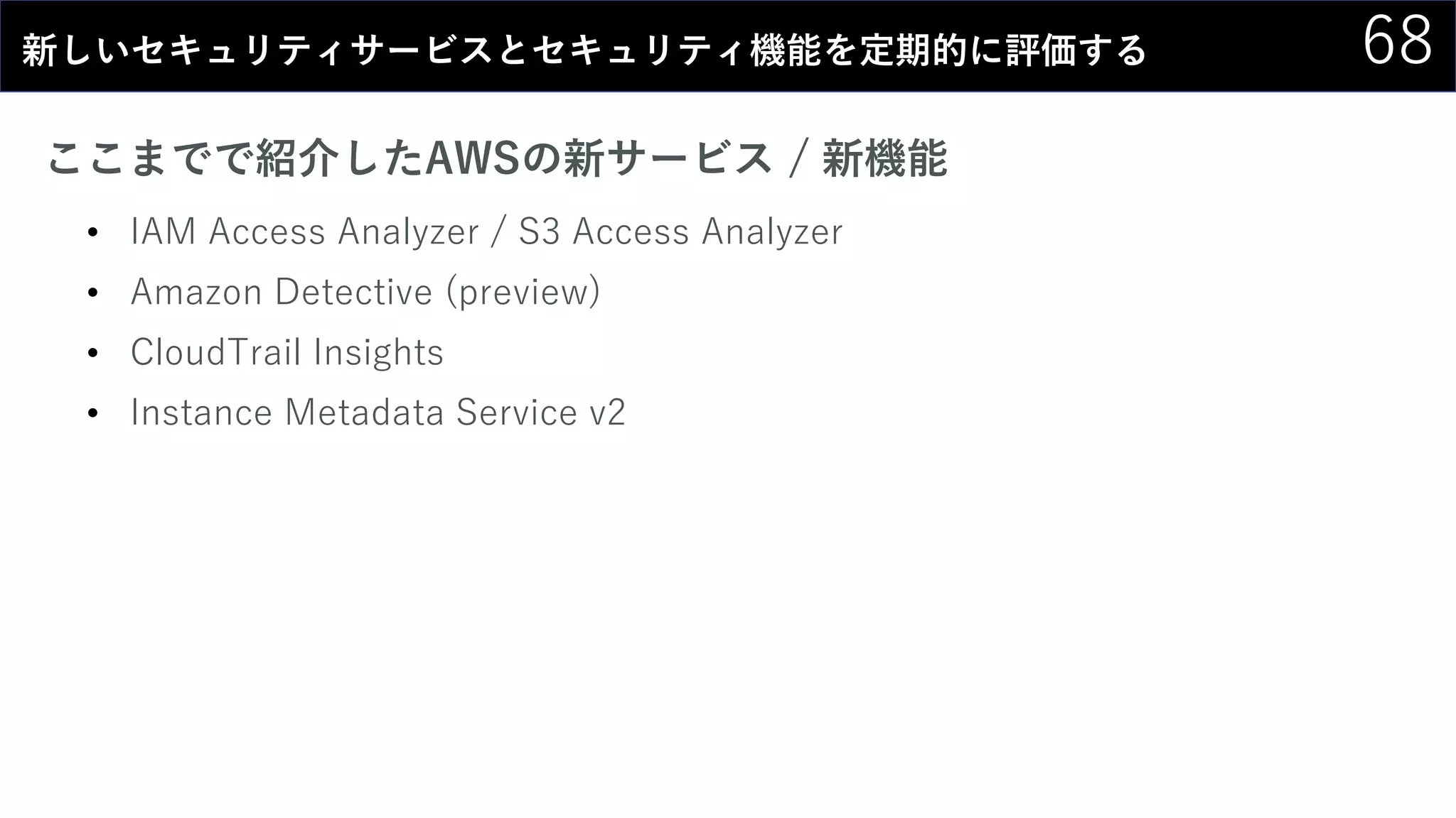 68新しいセキュリティサービスとセキュリティ機能を定期的に評価する
ここまでで紹介したAWSの新サービス / 新機能
• IAM Access Analyzer / S3 Access Analyzer
• Amazon Detective (preview)
• CloudTrail Insights
• Instance Metadata Service v2
 