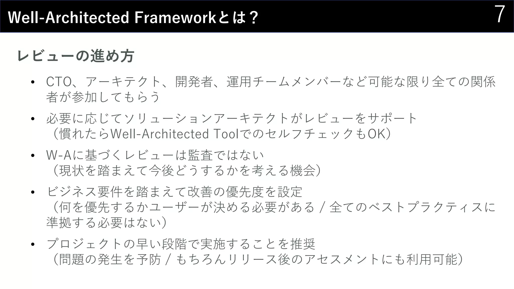 7Well-Architected Frameworkとは？
レビューの進め方
• CTO、アーキテクト、開発者、運用チームメンバーなど可能な限り全ての関係
者が参加してもらう
• 必要に応じてソリューションアーキテクトがレビューをサポート
（慣れたらWell-Architected ToolでのセルフチェックもOK）
• W-Aに基づくレビューは監査ではない
（現状を踏まえて今後どうするかを考える機会）
• ビジネス要件を踏まえて改善の優先度を設定
（何を優先するかユーザーが決める必要がある / 全てのベストプラクティスに
準拠する必要はない）
• プロジェクトの早い段階で実施することを推奨
（問題の発生を予防 / もちろんリリース後のアセスメントにも利用可能）
 