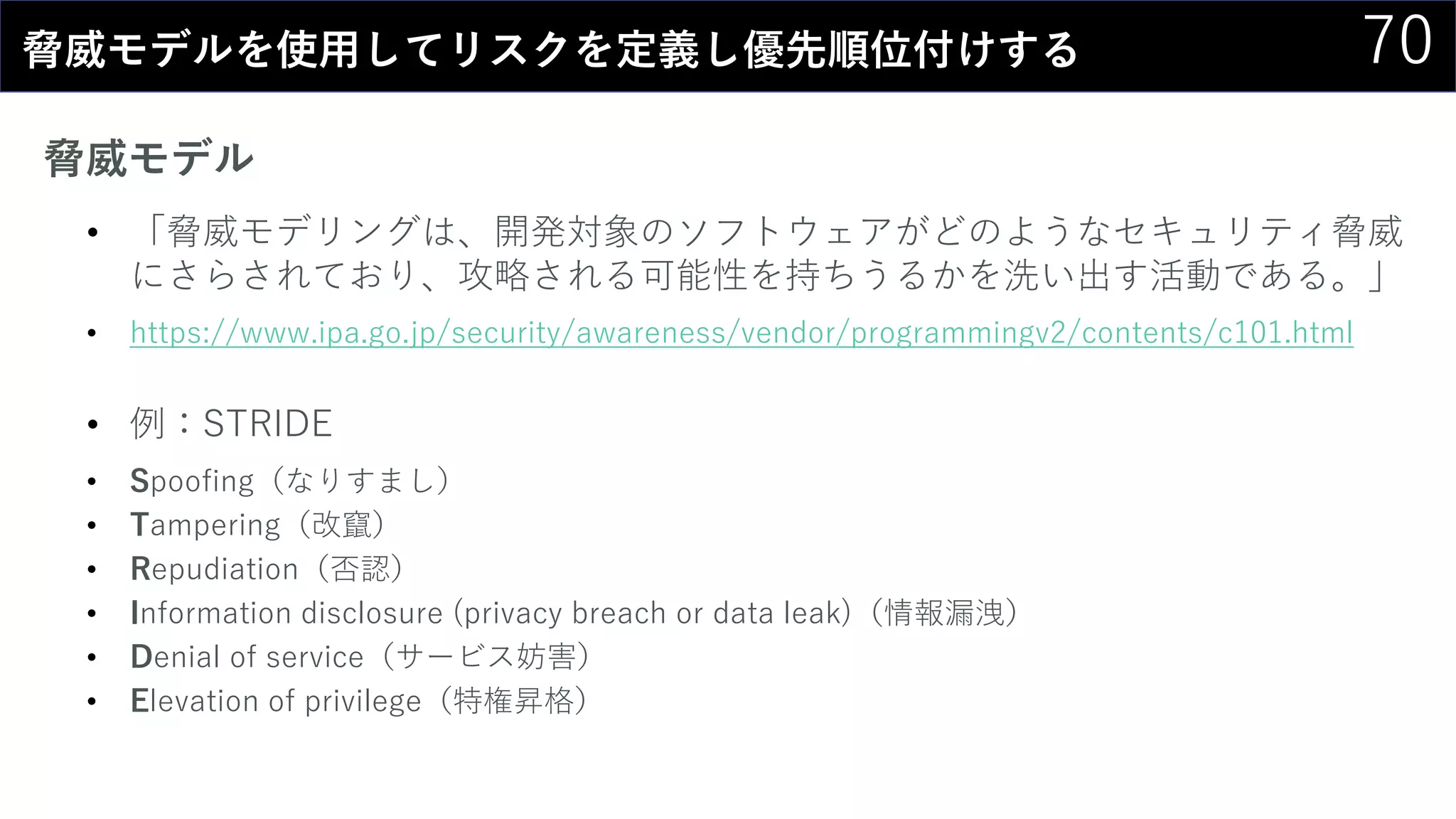 70脅威モデルを使用してリスクを定義し優先順位付けする
脅威モデル
• 「脅威モデリングは、開発対象のソフトウェアがどのようなセキュリティ脅威
にさらされており、攻略される可能性を持ちうるかを洗い出す活動である。」
• https://www.ipa.go.jp/security/awareness/vendor/programmingv2/contents/c101.html
• 例：STRIDE
• Spoofing（なりすまし）
• Tampering（改竄）
• Repudiation（否認）
• Information disclosure (privacy breach or data leak)（情報漏洩）
• Denial of service（サービス妨害）
• Elevation of privilege（特権昇格）
 