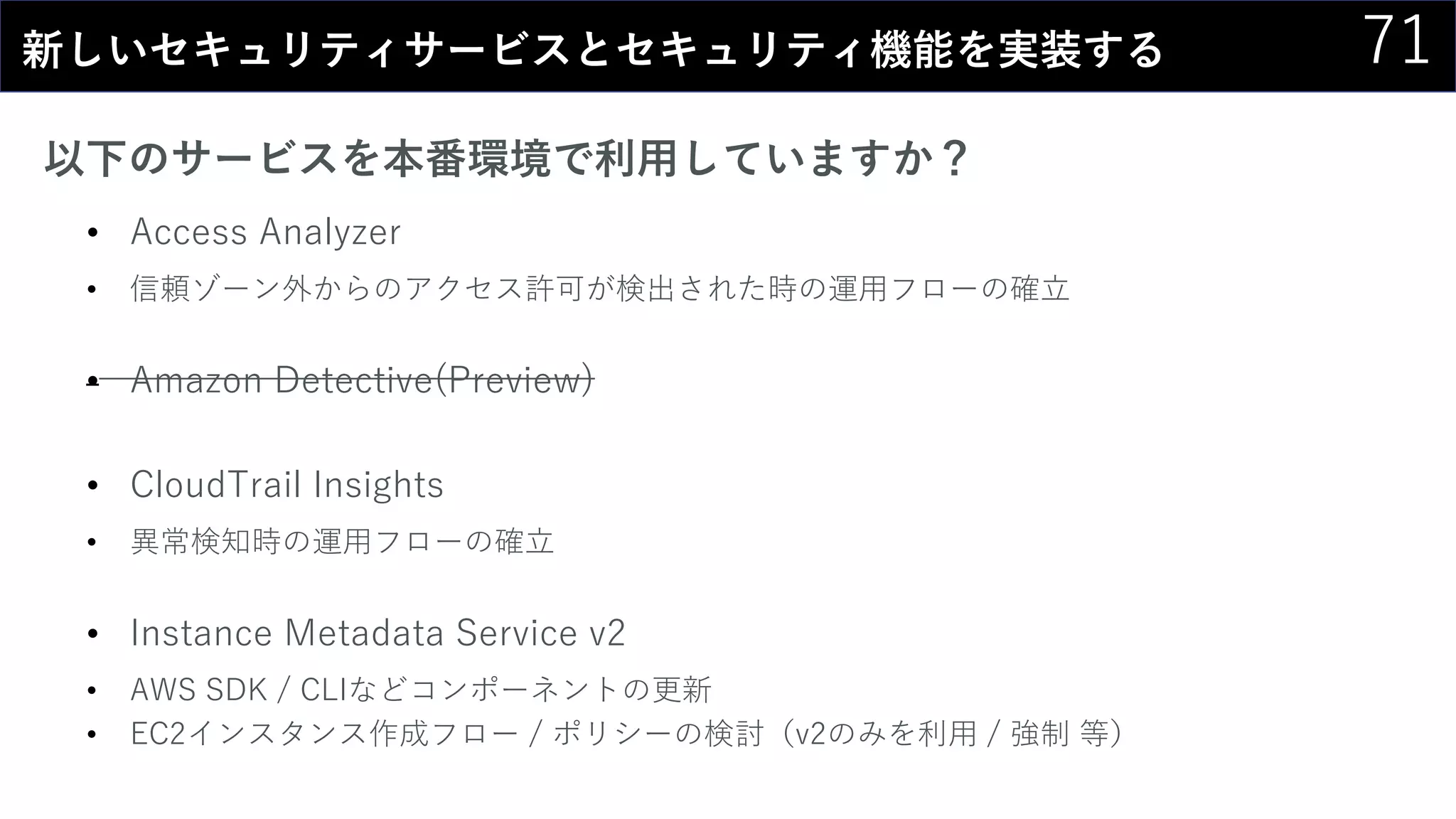71新しいセキュリティサービスとセキュリティ機能を実装する
以下のサービスを本番環境で利用していますか？
• Access Analyzer
• 信頼ゾーン外からのアクセス許可が検出された時の運用フローの確立
• Amazon Detective(Preview)
• CloudTrail Insights
• 異常検知時の運用フローの確立
• Instance Metadata Service v2
• AWS SDK / CLIなどコンポーネントの更新
• EC2インスタンス作成フロー / ポリシーの検討（v2のみを利用 / 強制 等）
 