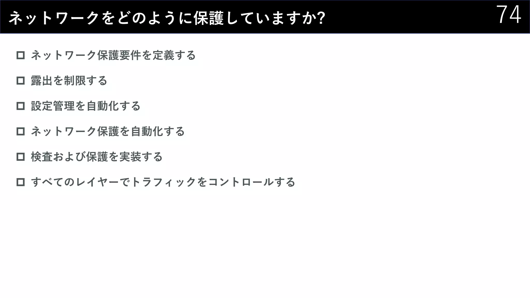 74ネットワークをどのように保護していますか?
 ネットワーク保護要件を定義する
 露出を制限する
 設定管理を自動化する
 ネットワーク保護を自動化する
 検査および保護を実装する
 すべてのレイヤーでトラフィックをコントロールする
 