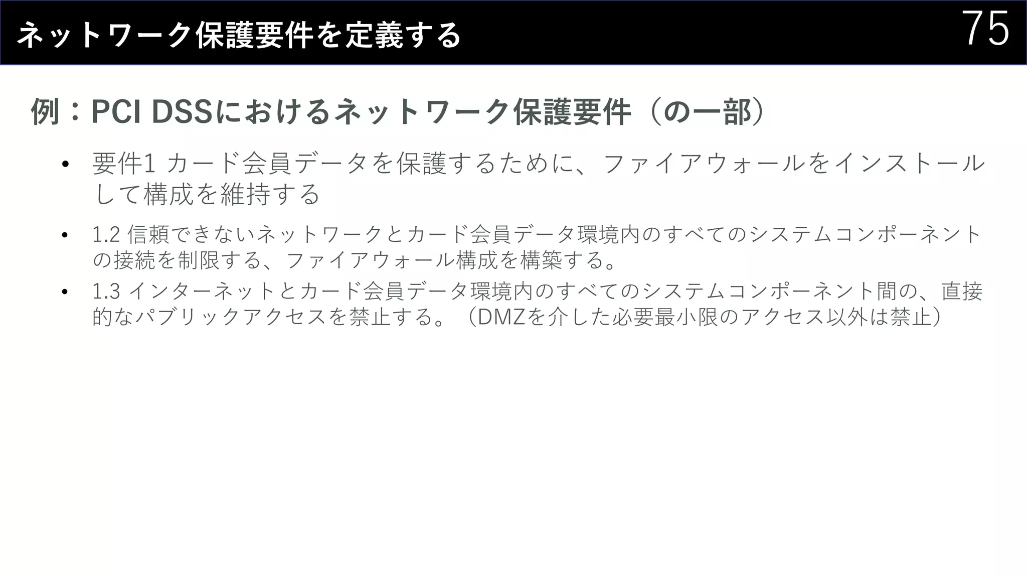 75ネットワーク保護要件を定義する
例：PCI DSSにおけるネットワーク保護要件（の一部）
• 要件1 カード会員データを保護するために、ファイアウォールをインストール
して構成を維持する
• 1.2 信頼できないネットワークとカード会員データ環境内のすべてのシステムコンポーネント
の接続を制限する、ファイアウォール構成を構築する。
• 1.3 インターネットとカード会員データ環境内のすべてのシステムコンポーネント間の、直接
的なパブリックアクセスを禁止する。（DMZを介した必要最小限のアクセス以外は禁止）
 