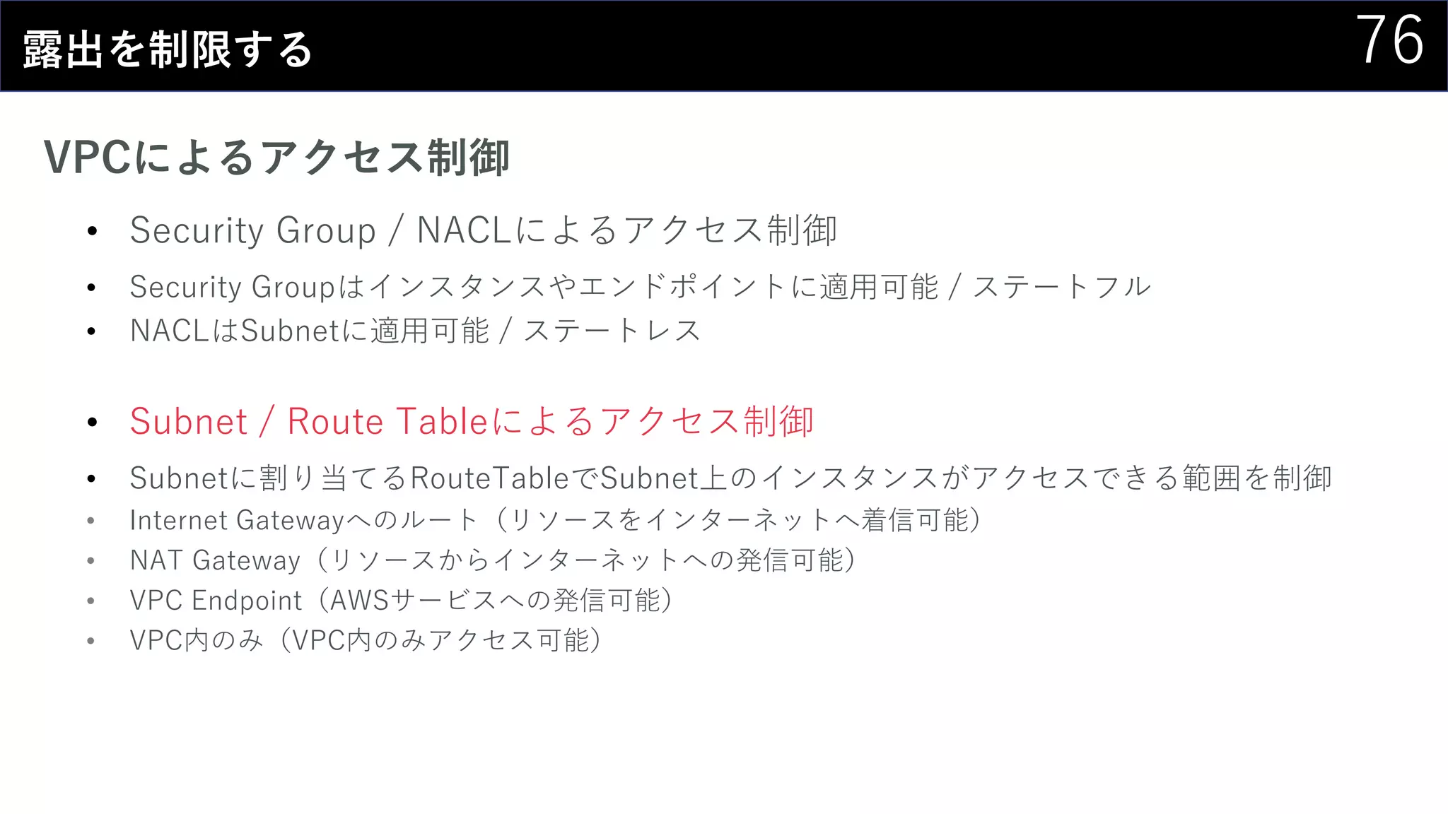 76露出を制限する
VPCによるアクセス制御
• Security Group / NACLによるアクセス制御
• Security Groupはインスタンスやエンドポイントに適用可能 / ステートフル
• NACLはSubnetに適用可能 / ステートレス
• Subnet / Route Tableによるアクセス制御
• Subnetに割り当てるRouteTableでSubnet上のインスタンスがアクセスできる範囲を制御
• Internet Gatewayへのルート（リソースをインターネットへ着信可能）
• NAT Gateway（リソースからインターネットへの発信可能）
• VPC Endpoint（AWSサービスへの発信可能）
• VPC内のみ（VPC内のみアクセス可能）
 