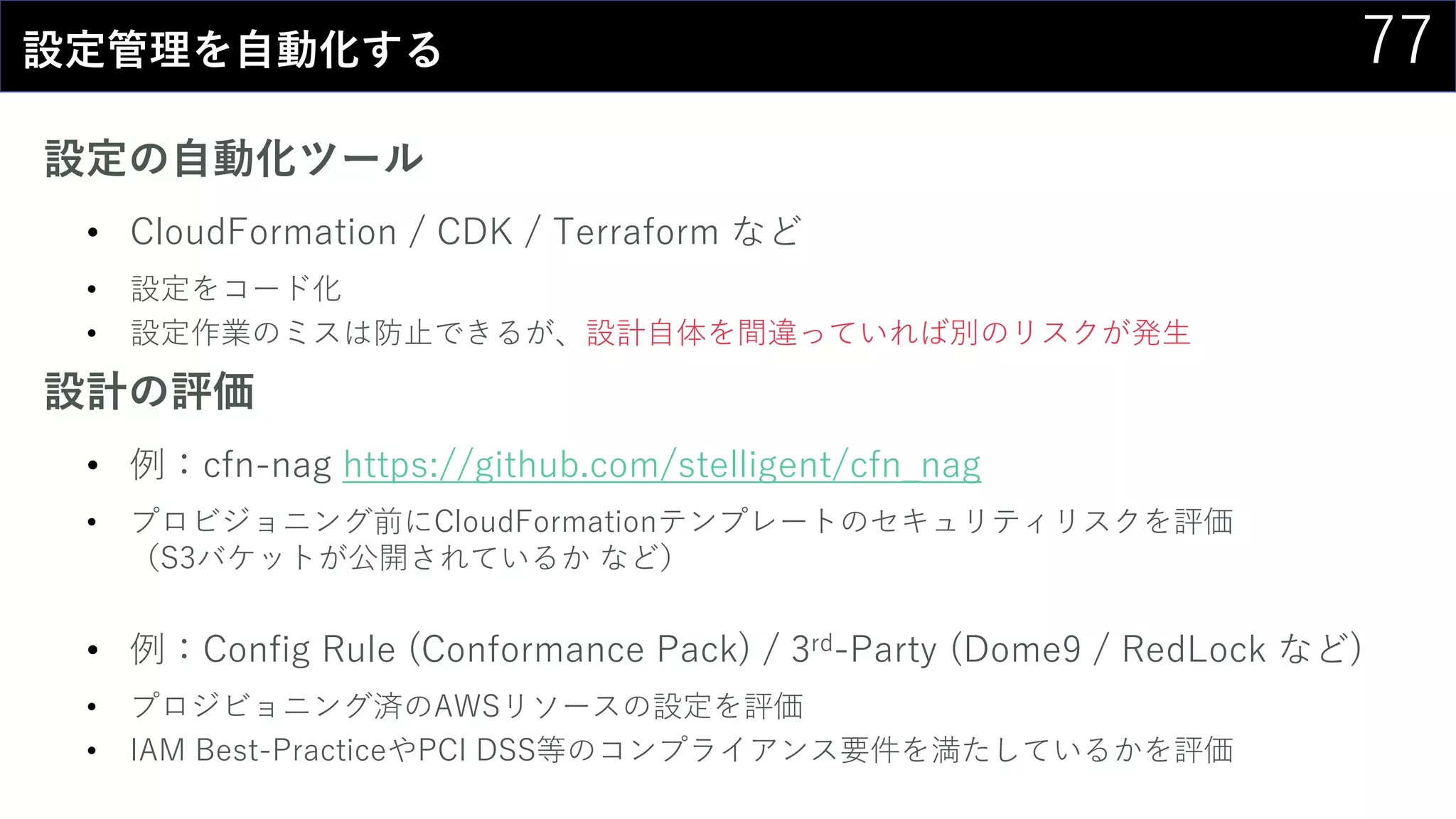 77設定管理を自動化する
設定の自動化ツール
• CloudFormation / CDK / Terraform など
• 設定をコード化
• 設定作業のミスは防止できるが、設計自体を間違っていれば別のリスクが発生
設計の評価
• 例：cfn-nag https://github.com/stelligent/cfn_nag
• プロビジョニング前にCloudFormationテンプレートのセキュリティリスクを評価
（S3バケットが公開されているか など）
• 例：Config Rule (Conformance Pack) / 3rd-Party (Dome9 / RedLock など)
• プロジビョニング済のAWSリソースの設定を評価
• IAM Best-PracticeやPCI DSS等のコンプライアンス要件を満たしているかを評価
 