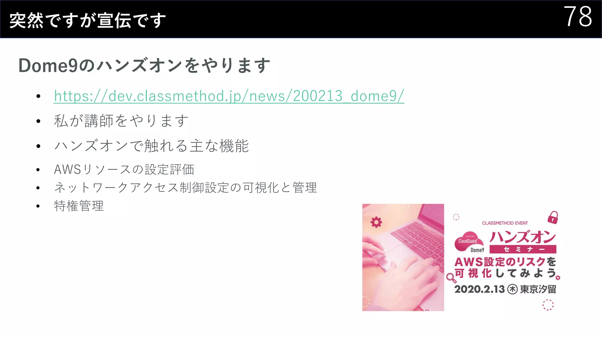 78突然ですが宣伝です
Dome9のハンズオンをやります
• https://dev.classmethod.jp/news/200213_dome9/
• 私が講師をやります
• ハンズオンで触れる主な機能
• AWSリソースの設定評価
• ネットワークアクセス制御設定の可視化と管理
• 特権管理
 