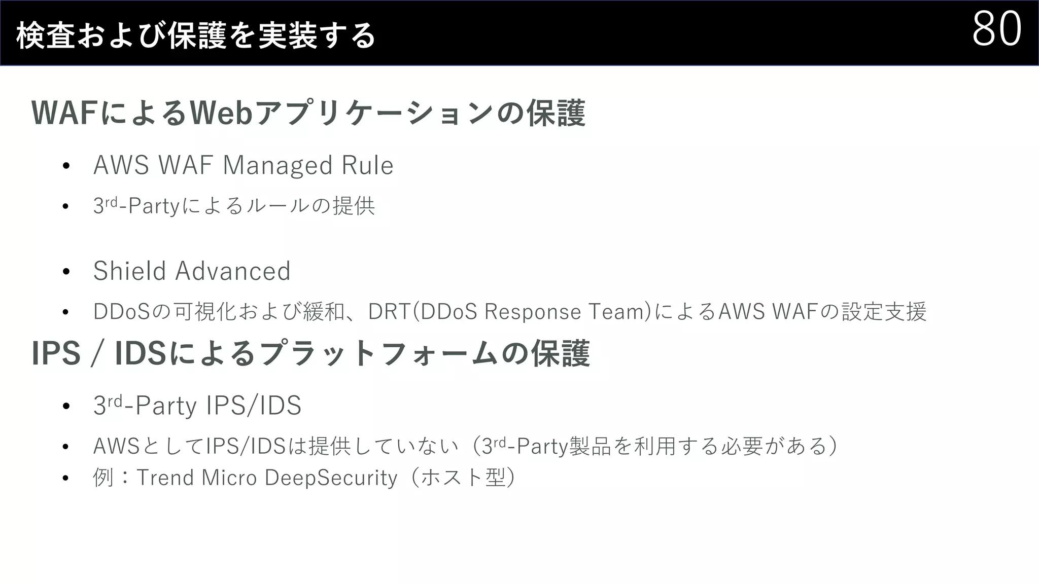80検査および保護を実装する
WAFによるWebアプリケーションの保護
• AWS WAF Managed Rule
• 3rd-Partyによるルールの提供
• Shield Advanced
• DDoSの可視化および緩和、DRT(DDoS Response Team)によるAWS WAFの設定支援
IPS / IDSによるプラットフォームの保護
• 3rd-Party IPS/IDS
• AWSとしてIPS/IDSは提供していない（3rd-Party製品を利用する必要がある）
• 例：Trend Micro DeepSecurity（ホスト型）
 