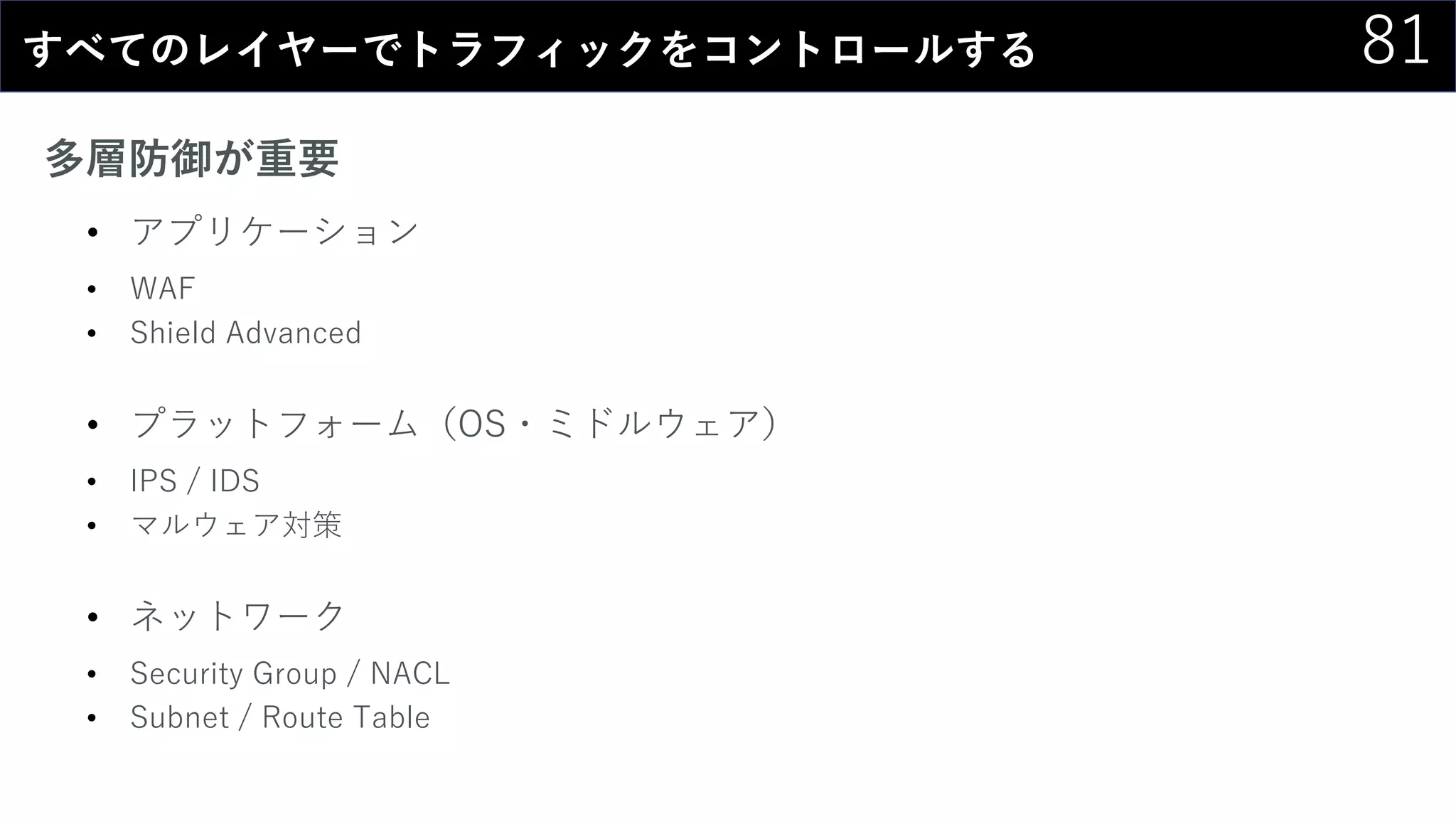 81すべてのレイヤーでトラフィックをコントロールする
多層防御が重要
• アプリケーション
• WAF
• Shield Advanced
• プラットフォーム（OS・ミドルウェア）
• IPS / IDS
• マルウェア対策
• ネットワーク
• Security Group / NACL
• Subnet / Route Table
 