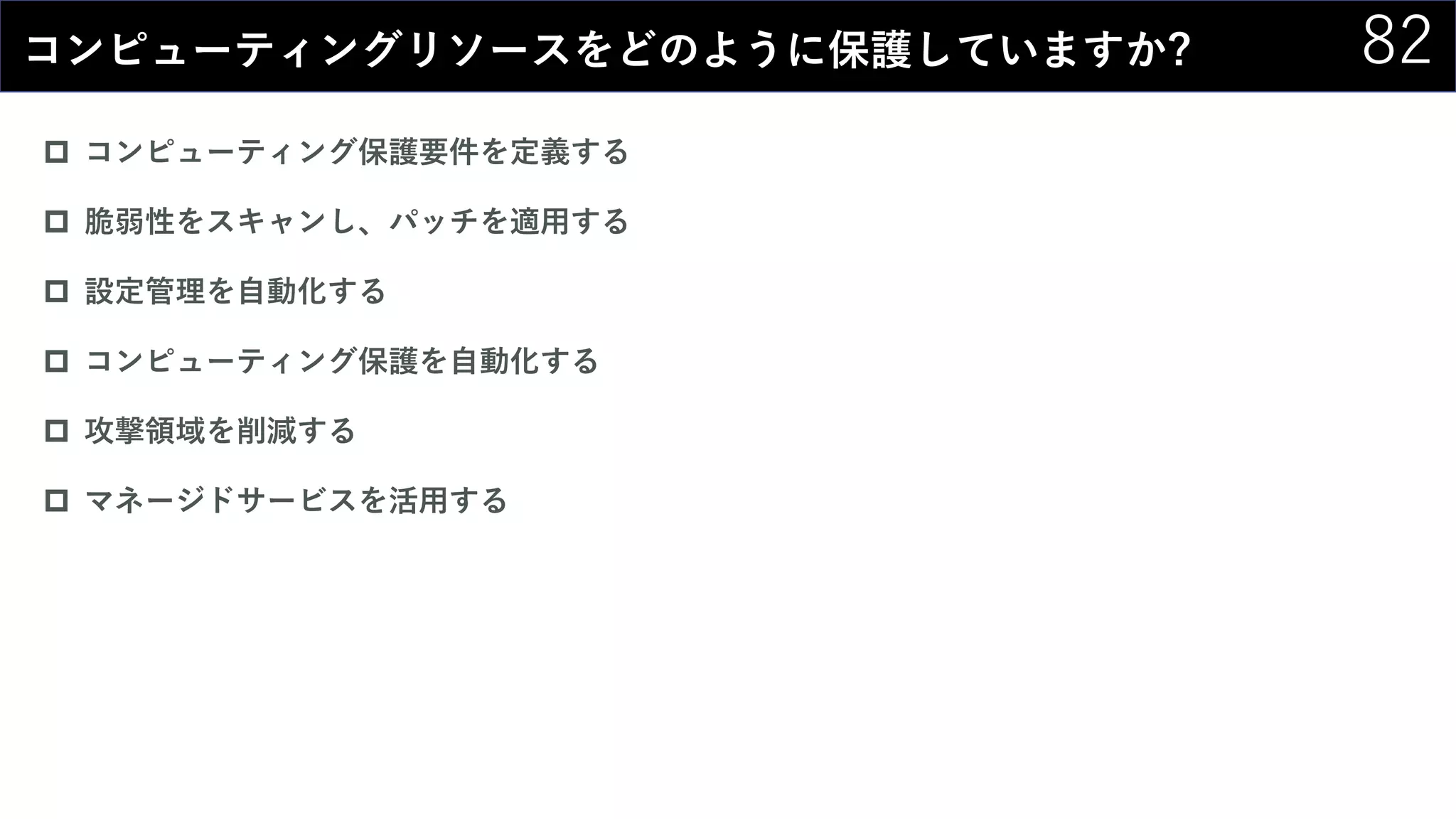 82コンピューティングリソースをどのように保護していますか?
 コンピューティング保護要件を定義する
 脆弱性をスキャンし、パッチを適用する
 設定管理を自動化する
 コンピューティング保護を自動化する
 攻撃領域を削減する
 マネージドサービスを活用する
 