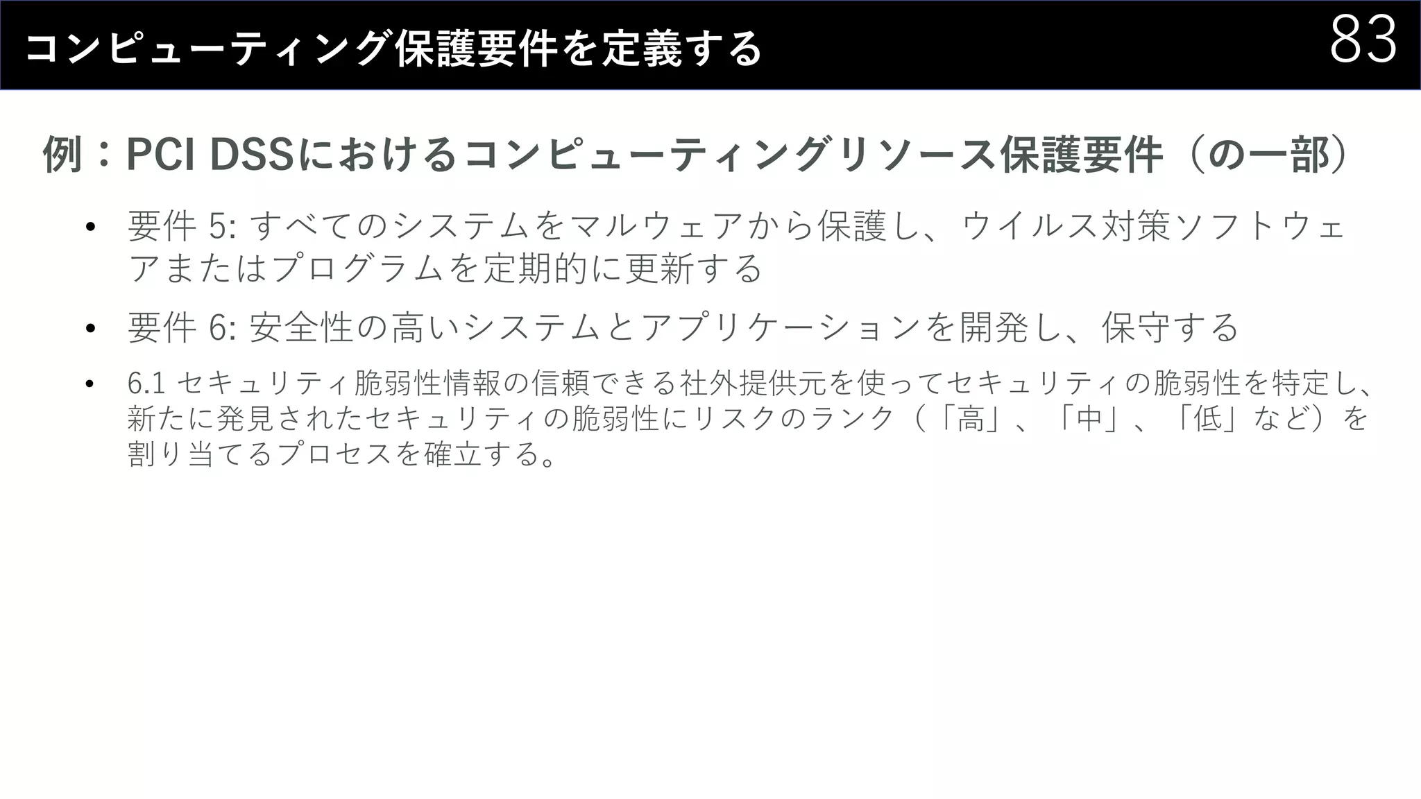 83コンピューティング保護要件を定義する
例：PCI DSSにおけるコンピューティングリソース保護要件（の一部）
• 要件 5: すべてのシステムをマルウェアから保護し、ウイルス対策ソフトウェ
アまたはプログラムを定期的に更新する
• 要件 6: 安全性の高いシステムとアプリケーションを開発し、保守する
• 6.1 セキュリティ脆弱性情報の信頼できる社外提供元を使ってセキュリティの脆弱性を特定し、
新たに発見されたセキュリティの脆弱性にリスクのランク（「高」、「中」、「低」など）を
割り当てるプロセスを確立する。
 