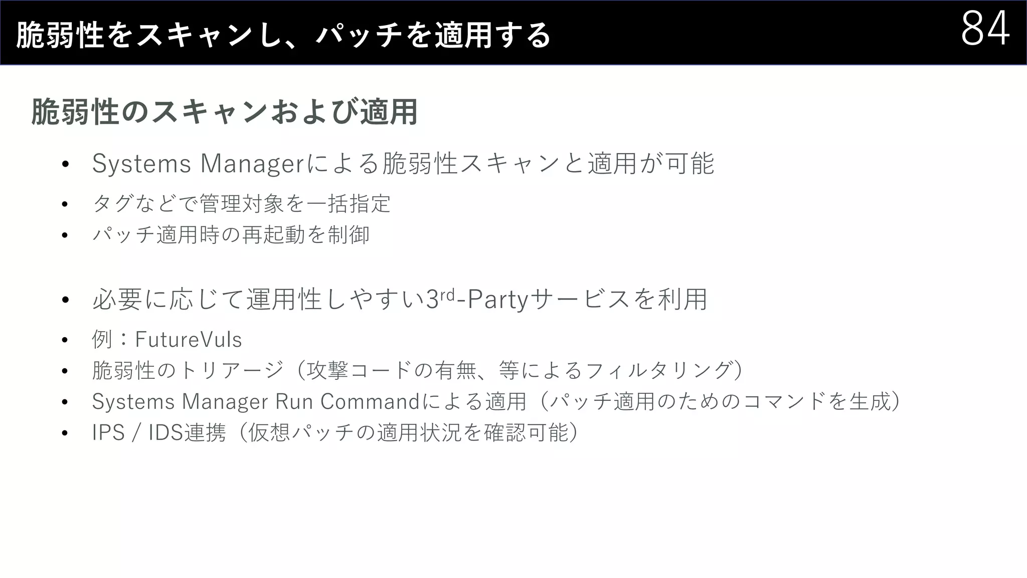 84脆弱性をスキャンし、パッチを適用する
脆弱性のスキャンおよび適用
• Systems Managerによる脆弱性スキャンと適用が可能
• タグなどで管理対象を一括指定
• パッチ適用時の再起動を制御
• 必要に応じて運用性しやすい3rd-Partyサービスを利用
• 例：FutureVuls
• 脆弱性のトリアージ（攻撃コードの有無、等によるフィルタリング）
• Systems Manager Run Commandによる適用（パッチ適用のためのコマンドを生成）
• IPS / IDS連携（仮想パッチの適用状況を確認可能）
 