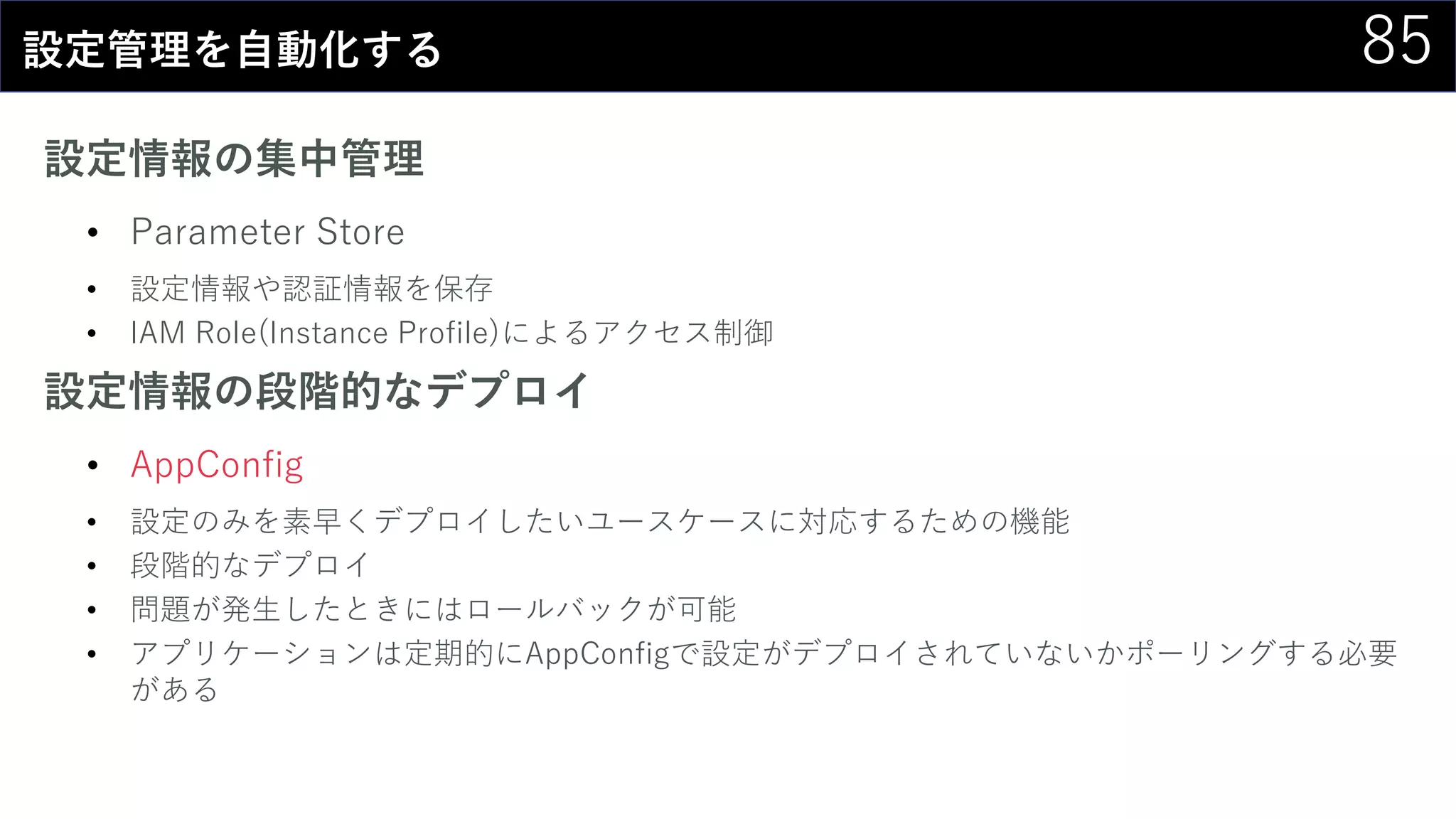 85設定管理を自動化する
設定情報の集中管理
• Parameter Store
• 設定情報や認証情報を保存
• IAM Role(Instance Profile)によるアクセス制御
設定情報の段階的なデプロイ
• AppConfig
• 設定のみを素早くデプロイしたいユースケースに対応するための機能
• 段階的なデプロイ
• 問題が発生したときにはロールバックが可能
• アプリケーションは定期的にAppConfigで設定がデプロイされていないかポーリングする必要
がある
 