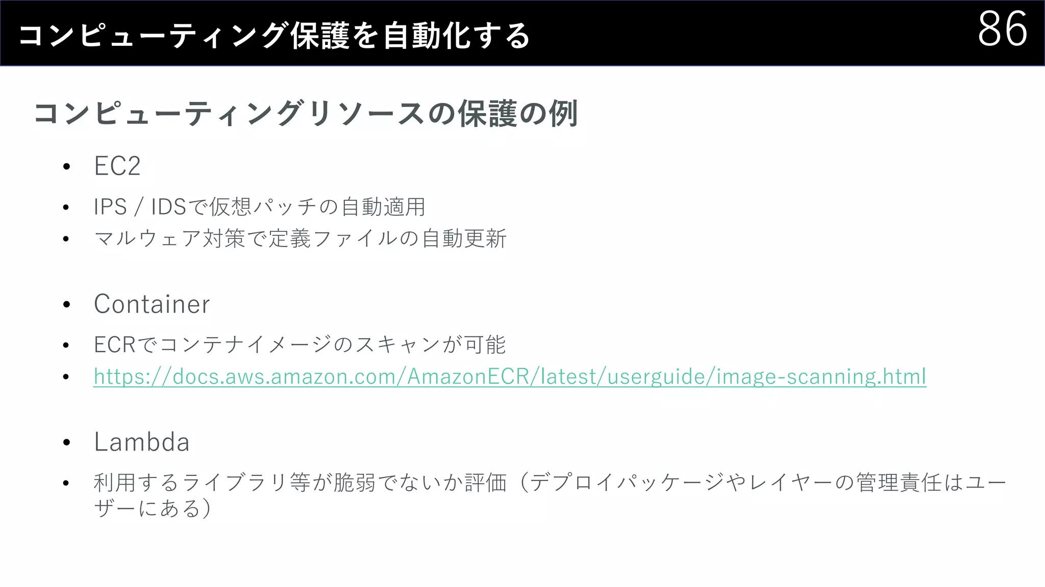 86コンピューティング保護を自動化する
コンピューティングリソースの保護の例
• EC2
• IPS / IDSで仮想パッチの自動適用
• マルウェア対策で定義ファイルの自動更新
• Container
• ECRでコンテナイメージのスキャンが可能
• https://docs.aws.amazon.com/AmazonECR/latest/userguide/image-scanning.html
• Lambda
• 利用するライブラリ等が脆弱でないか評価（デプロイパッケージやレイヤーの管理責任はユー
ザーにある）
 
