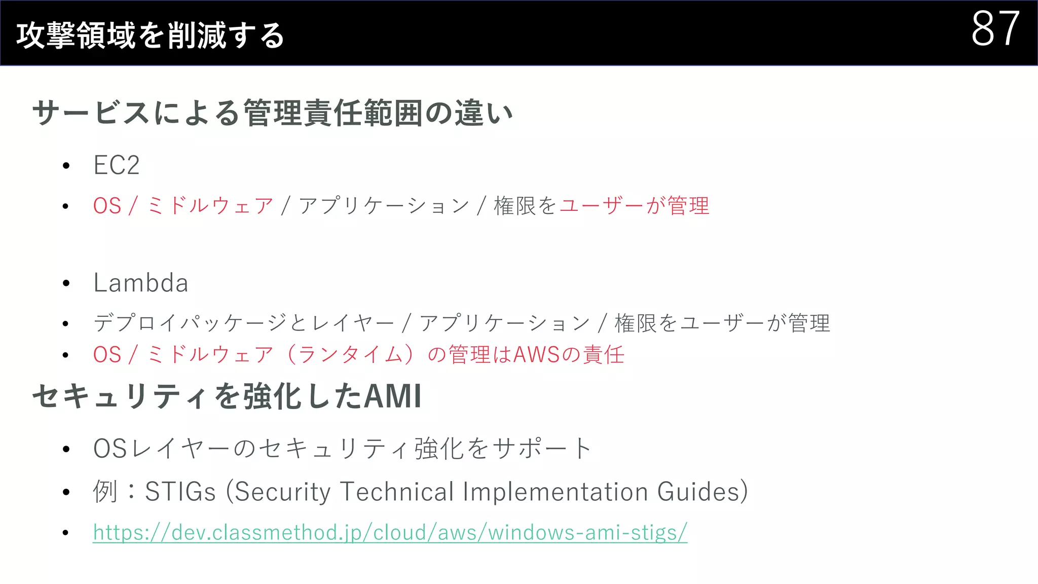 87攻撃領域を削減する
サービスによる管理責任範囲の違い
• EC2
• OS / ミドルウェア / アプリケーション / 権限をユーザーが管理
• Lambda
• デプロイパッケージとレイヤー / アプリケーション / 権限をユーザーが管理
• OS / ミドルウェア（ランタイム）の管理はAWSの責任
セキュリティを強化したAMI
• OSレイヤーのセキュリティ強化をサポート
• 例：STIGs (Security Technical Implementation Guides)
• https://dev.classmethod.jp/cloud/aws/windows-ami-stigs/
 
