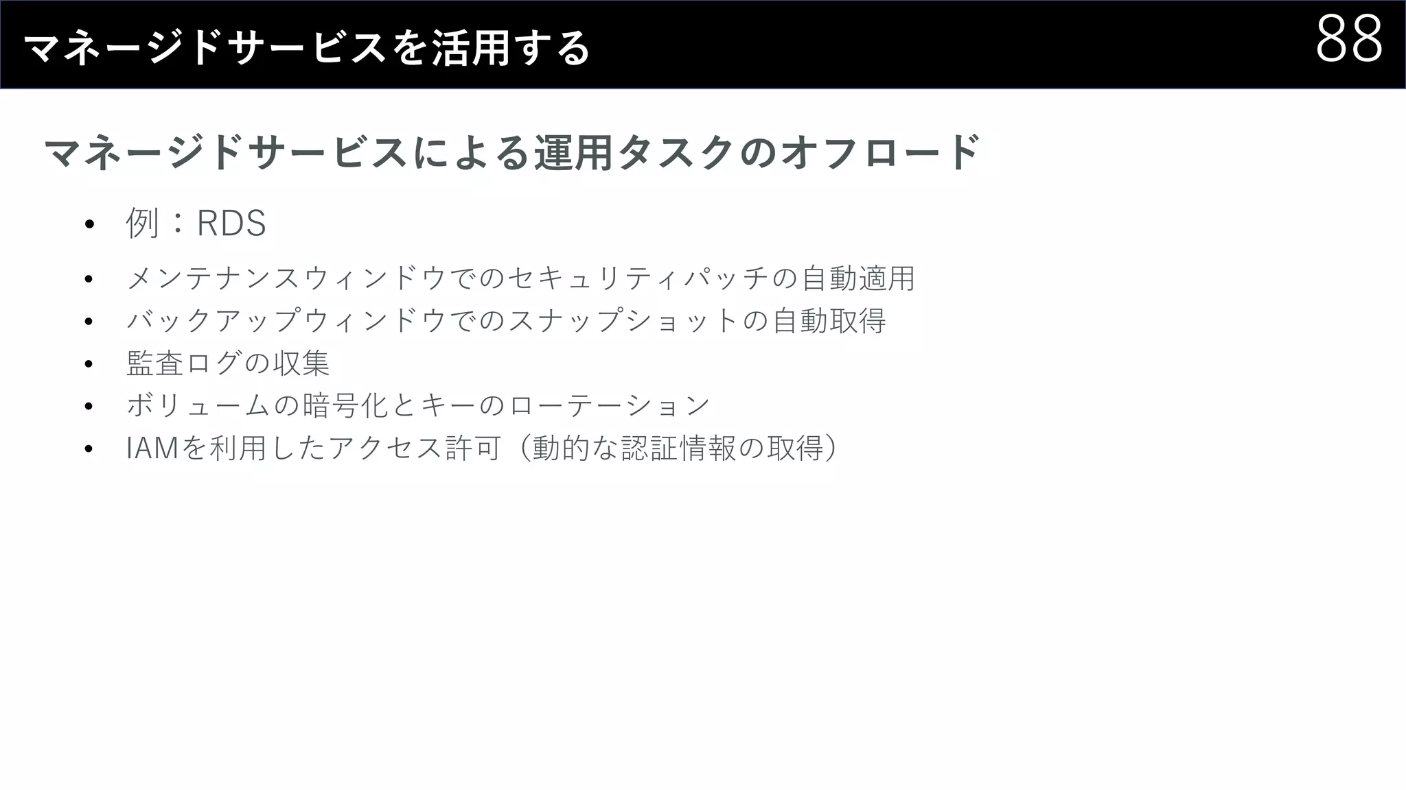 88マネージドサービスを活用する
マネージドサービスによる運用タスクのオフロード
• 例：RDS
• メンテナンスウィンドウでのセキュリティパッチの自動適用
• バックアップウィンドウでのスナップショットの自動取得
• 監査ログの収集
• ボリュームの暗号化とキーのローテーション
• IAMを利用したアクセス許可（動的な認証情報の取得）
 