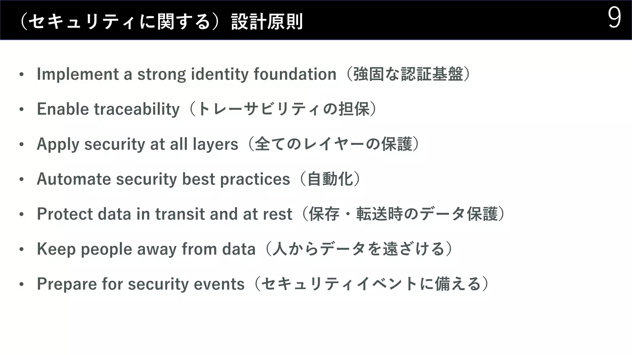 9（セキュリティに関する）設計原則
• Implement a strong identity foundation（強固な認証基盤）
• Enable traceability（トレーサビリティの担保）
• Apply security at all layers（全てのレイヤーの保護）
• Automate security best practices（自動化）
• Protect data in transit and at rest（保存・転送時のデータ保護）
• Keep people away from data（人からデータを遠ざける）
• Prepare for security events（セキュリティイベントに備える）
 