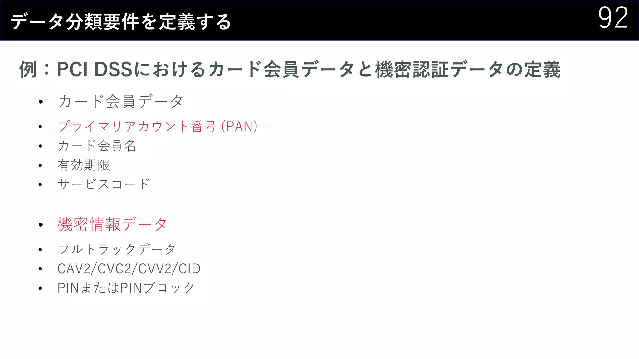 92データ分類要件を定義する
例：PCI DSSにおけるカード会員データと機密認証データの定義
• カード会員データ
• プライマリアカウント番号 (PAN)
• カード会員名
• 有効期限
• サービスコード
• 機密情報データ
• フルトラックデータ
• CAV2/CVC2/CVV2/CID
• PINまたはPINブロック
 