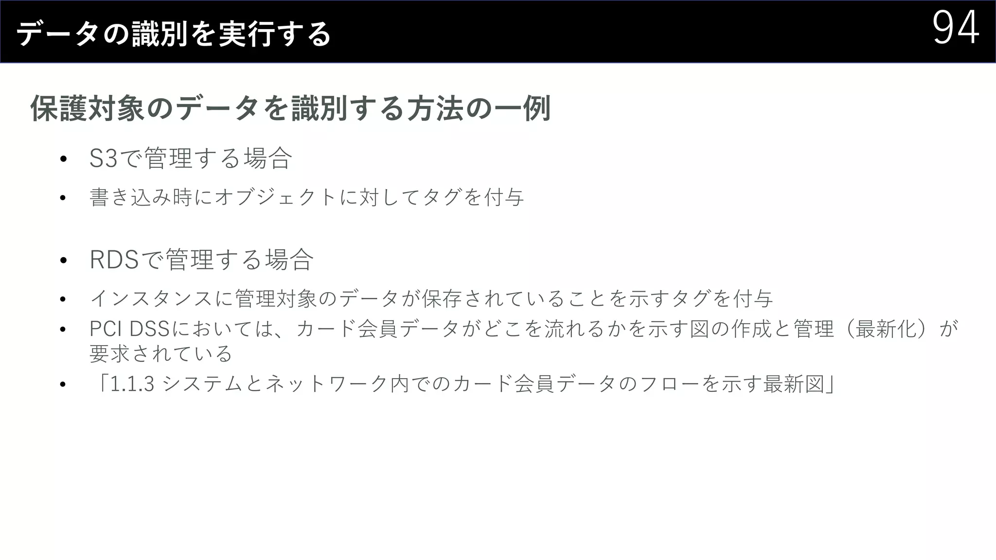 94データの識別を実行する
保護対象のデータを識別する方法の一例
• S3で管理する場合
• 書き込み時にオブジェクトに対してタグを付与
• RDSで管理する場合
• インスタンスに管理対象のデータが保存されていることを示すタグを付与
• PCI DSSにおいては、カード会員データがどこを流れるかを示す図の作成と管理（最新化）が
要求されている
• 「1.1.3 システムとネットワーク内でのカード会員データのフローを示す最新図」
 