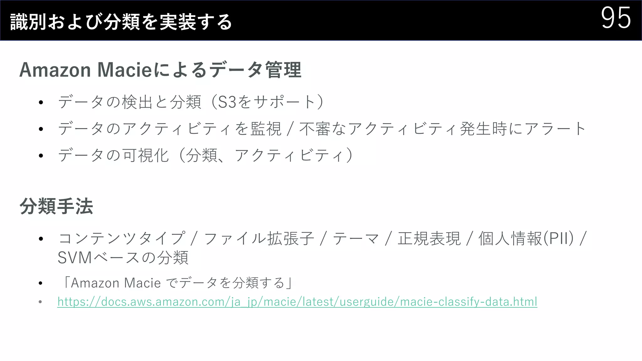 95識別および分類を実装する
Amazon Macieによるデータ管理
• データの検出と分類（S3をサポート）
• データのアクティビティを監視 / 不審なアクティビティ発生時にアラート
• データの可視化（分類、アクティビティ）
分類手法
• コンテンツタイプ / ファイル拡張子 / テーマ / 正規表現 / 個人情報(PII) /
SVMベースの分類
• 「Amazon Macie でデータを分類する」
• https://docs.aws.amazon.com/ja_jp/macie/latest/userguide/macie-classify-data.html
 