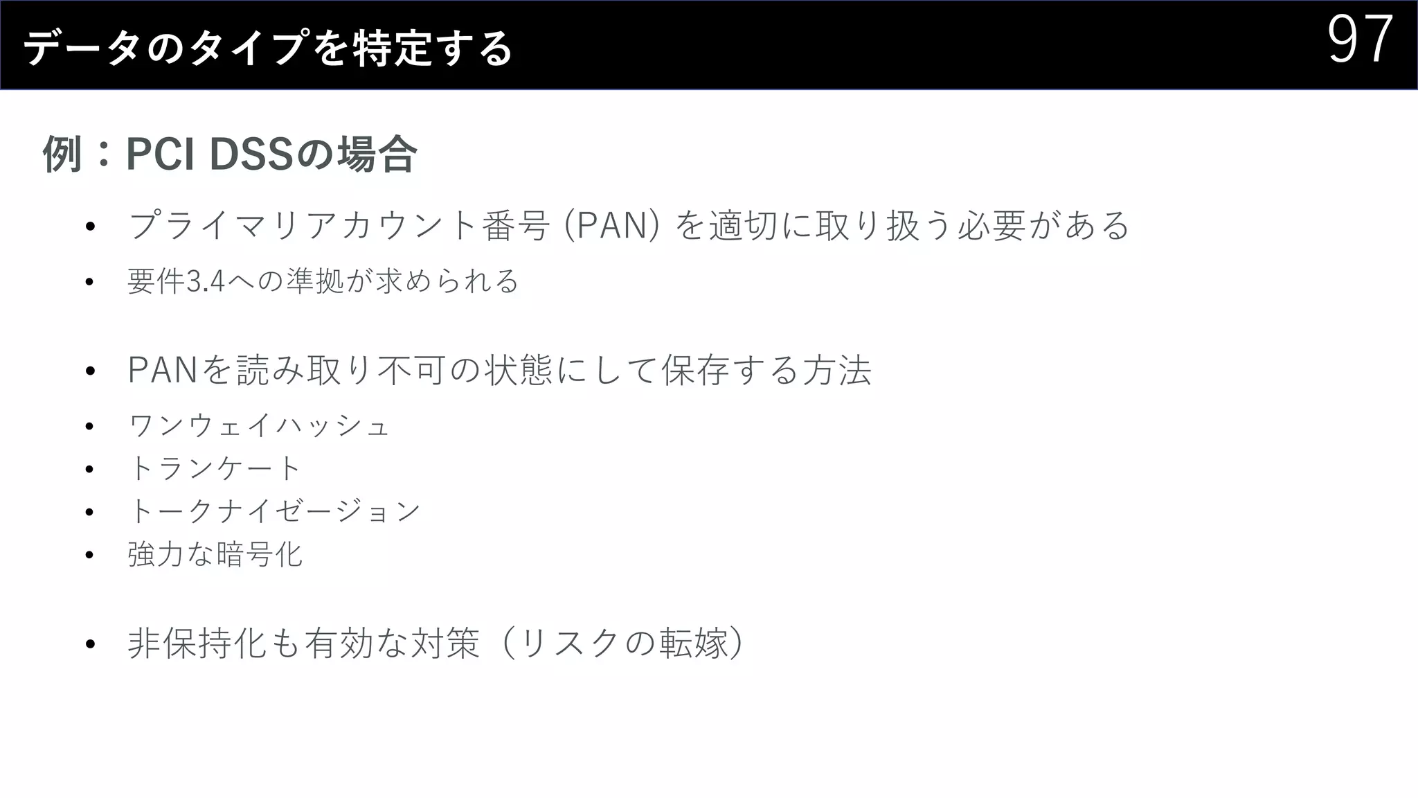 97データのタイプを特定する
例：PCI DSSの場合
• プライマリアカウント番号 (PAN) を適切に取り扱う必要がある
• 要件3.4への準拠が求められる
• PANを読み取り不可の状態にして保存する方法
• ワンウェイハッシュ
• トランケート
• トークナイゼージョン
• 強力な暗号化
• 非保持化も有効な対策（リスクの転嫁）
 