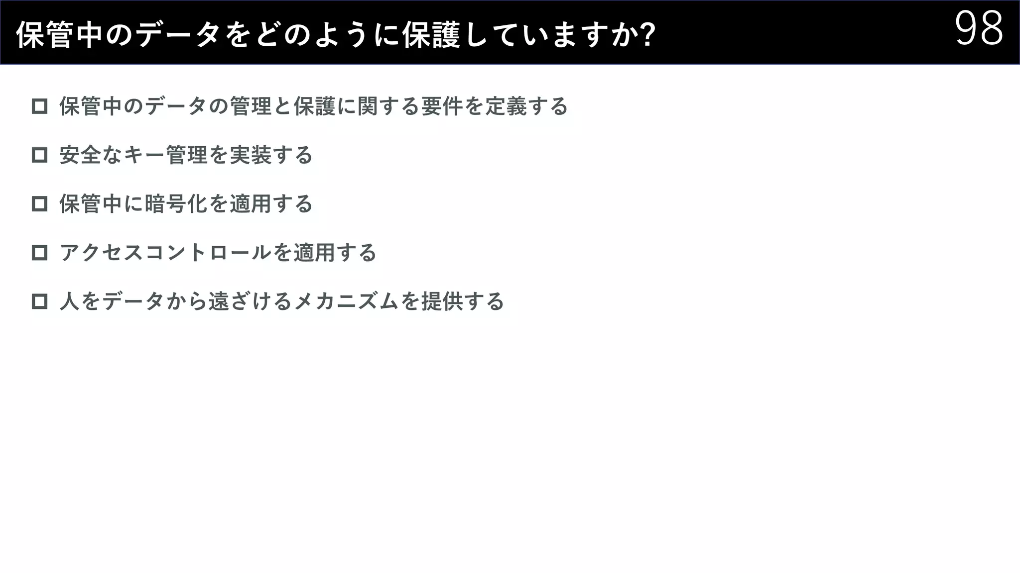 98保管中のデータをどのように保護していますか?
 保管中のデータの管理と保護に関する要件を定義する
 安全なキー管理を実装する
 保管中に暗号化を適用する
 アクセスコントロールを適用する
 人をデータから遠ざけるメカニズムを提供する
 