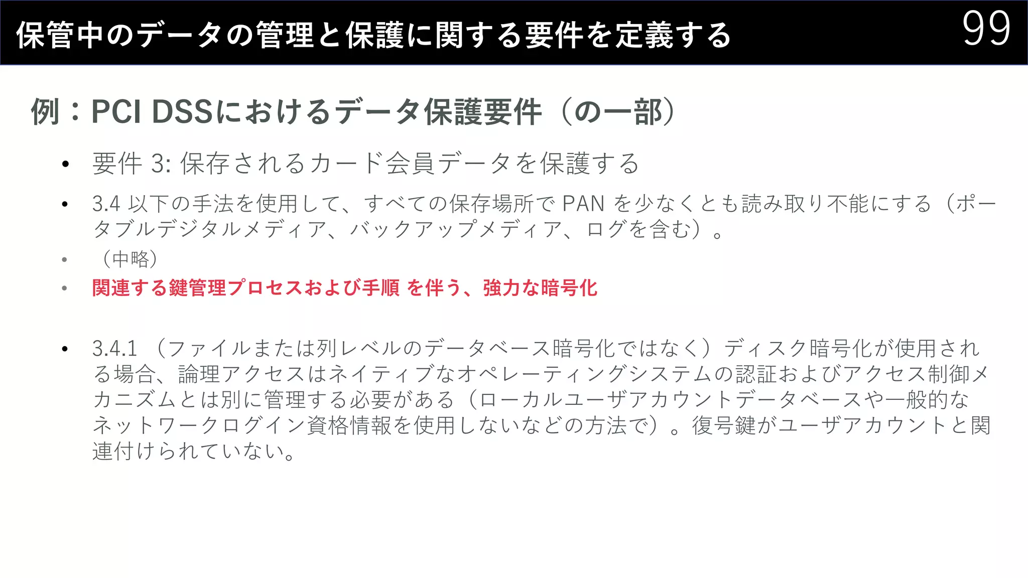 99保管中のデータの管理と保護に関する要件を定義する
例：PCI DSSにおけるデータ保護要件（の一部）
• 要件 3: 保存されるカード会員データを保護する
• 3.4 以下の手法を使用して、すべての保存場所で PAN を少なくとも読み取り不能にする（ポー
タブルデジタルメディア、バックアップメディア、ログを含む）。
• （中略）
• 関連する鍵管理プロセスおよび手順 を伴う、強力な暗号化
• 3.4.1 （ファイルまたは列レベルのデータベース暗号化ではなく）ディスク暗号化が使用され
る場合、論理アクセスはネイティブなオペレーティングシステムの認証およびアクセス制御メ
カニズムとは別に管理する必要がある（ローカルユーザアカウントデータベースや一般的な
ネットワークログイン資格情報を使用しないなどの方法で）。復号鍵がユーザアカウントと関
連付けられていない。
 
