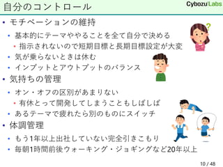 • モチベーションの維持
• 基本的にテーマややることを全て自分で決める
• 指示されないので短期目標と長期目標設定が大変
• 気が乗らないときは休む
• インプットとアウトプットのバランス
• 気持ちの管理
• オン・オフの区別があまりない
• 有休とって開発してしまうこともしばしば
• あるテーマで疲れたら別のものにスイッチ
• 体調管理
• もう1年以上出社していない完全引きこもり
• 毎朝1時間前後ウォーキング・ジョギングなど20年以上
自分のコントロール
10 / 48
 