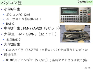 • 小学6年生
• ポケコンPC-1246
• ユーザメモリ約900バイト
• BASIC
• 中学3年生 ; FM-77AV20（8ビット）
• 大学生 ; FM-TOWNS（32ビット）
• まだBASIC
• 大学2回生
• Cコンパイラ（3.5万円）; 当時コンパイラは買うものだった
• 修士1年
• 80386用アセンブラ（5.5万円） ; 当時アセンブラは買う(略
パソコン歴
12 / 48
 