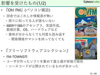 • 『Oh! FM』(パソコン雑誌)
• 田舎ではこれしか情報源が無い
• 周りに知ってる人が誰もいない
• 6809や386のアセンブラ、言語作成、
数値計算、OS、ハードウェアなど
• 意味が分からなくても何度も読み返す
• 開発環境やマシンを持ってなくても
• 『フリーソフトウェアコレクション』
• FM-TOWNS用
• ユーザが作ったソフトを集めて富士通が安価で提供
• ソースコードが公開されているものが多かった
影響を受けたもの(1/2)
13 / 48
 