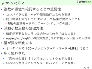 • 複数の環境で確認することの重要性
• コンパイラの癖・バグや環境依存なものを実感
• 同じ命令を実行してもOSによって結果が異なることも
• FPUの演算モードやエラーハンドリングの違い
• 浮動小数点数の処理方法
• 精度が不要なところでは余計なものを「はしょる」
• sqr/inv/exp/logなどの計算方法 ; 未だに使える・使ってる技術
• 量が質を転化する
• オンタイムで「CD→リッピング→エンコード→MP3」可能に
• 広く使われた
• 「窓の杜金賞」「オンラインソフトウェア大賞」
• いろいろなリッピングソフトにバンドリングされる
よかったこと
19 / 48
 