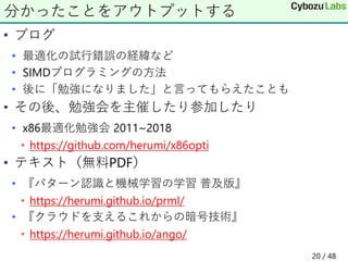 • ブログ
• 最適化の試行錯誤の経緯など
• SIMDプログラミングの方法
• 後に「勉強になりました」と言ってもらえたことも
• その後、勉強会を主催したり参加したり
• x86最適化勉強会 2011~2018
• https://github.com/herumi/x86opti
• テキスト（無料PDF）
• 『パターン認識と機械学習の学習 普及版』
• https://herumi.github.io/prml/
• 『クラウドを支えるこれからの暗号技術』
• https://herumi.github.io/ango/
分かったことをアウトプットする
20 / 48
 