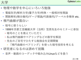• 物理や数学を中心にいろいろ勉強
• 電磁気学/解析力学/量子力学/特殊・一般相対性理論
• 関数解析/微分幾何/ゲージ理論/代数幾何/アーベル多様体 etc.
• 楕円曲線が面白い
• 暗号に使うらしい
• 1999年京都工芸繊維大学（当時）笠原先生のセミナーに参加
• 暗号のことを教えていただく
• 私は楕円曲線やペアリングなどの数学を解説
• 先生のご自宅でひたすら勉強会を定期開催
• 「楕円曲線のペアリング」を使った暗号技術を考える
• 研究者になるのは諦めて就職
• 音声・動画のコーデックや組み込みLinuxなどを扱う
大学
22 / 48
 