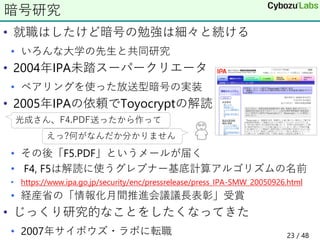 • 就職はしたけど暗号の勉強は細々と続ける
• いろんな大学の先生と共同研究
• 2004年IPA未踏スーパークリエータ
• ペアリングを使った放送型暗号の実装
• 2005年IPAの依頼でToyocryptの解読
• その後「F5.PDF」というメールが届く
• F4, F5は解読に使うグレブナー基底計算アルゴリズムの名前
• https://www.ipa.go.jp/security/enc/pressrelease/press_IPA-SMW_20050926.html
• 経産省の「情報化月間推進会議議長表彰」受賞
• じっくり研究的なことをしたくなってきた
• 2007年サイボウズ・ラボに転職
暗号研究
光成さん、F4.PDF送ったから作って
えっ?何がなんだか分かりません
23 / 48
 