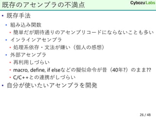 • 既存手法
• 組み込み関数
• 簡単だが期待通りのアセンブリコードにならないことも多い
• インラインアセンブラ
• 処理系依存・文法が嫌い（個人の感想）
• 外部アセンブラ
• 再利用しづらい
• macro, define, if elseなどの擬似命令が昔（40年?）のまま??
• C/C++との連携がしづらい
• 自分が使いたいアセンブラを開発
既存のアセンブラの不満点
26 / 48
 