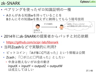 • ペアリングを使ったゼロ知識証明の一種
• Aさんがある知識wを持っていることを
Bさんにその知識wを教えずに納得してもらう暗号技術
• 2014年にzk-SNARKの提案者からパッチと対応依頼
• https://github.com/scipr-lab/libsnark
• 当時Zcashなどで実験的に利用?
• ビットコイン ; 「AがBにC円送った」という情報は公開
• Zcash ; 「○が△に□円送った」としたい
• 中身は教えないがお金の動き
inputX + inputY = outputZ + outputW
は成立してほしい
zk-SNARK
37 / 48
 