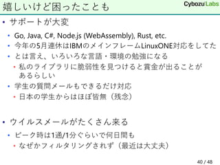 • サポートが大変
• Go, Java, C#, Node.js (WebAssembly), Rust, etc.
• 今年の5月連休はIBMのメインフレームLinuxONE対応をしてた
• とは言え、いろいろな言語・環境の勉強になる
• 私のライブラリに脆弱性を見つけると賞金が出ることが
あるらしい
• 学生の質問メールもできるだけ対応
• 日本の学生からはほぼ皆無（残念）
• ウイルスメールがたくさん来る
• ピーク時は1通/1分ぐらいで何日間も
• なぜかフィルタリングされず（最近は大丈夫）
嬉しいけど困ったことも
40 / 48
 