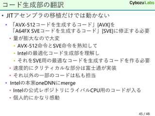 • JITアセンブラの移植だけでは動かない
• 「AVX-512コードを生成するコード」[AVX]を
「A64FX SVEコードを生成するコード」[SVE]に修正する必要
• 量が膨大なので大変
• AVX-512命令とSVE命令を熟知して
• Intelの最適化コード生成部を理解し
• それをSVE用の最適なコードを生成するコードを作る必要
• 速度的にクリティカルな部分は富士通が実装
• それ以外の一部のコードは私も担当
• Intelの本家oneDNNにmerge
• Intelの公式レポジトリにライバルCPU用のコードが入る
• 個人的にかなり感動
コード生成部の翻訳
45 / 48
 