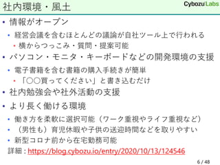 • 情報がオープン
• 経営会議を含むほとんどの議論が自社ツール上で行われる
• 横からつっこみ・質問・提案可能
• パソコン・モニタ・キーボードなどの開発環境の支援
• 電子書籍を含む書籍の購入手続きが簡単
• 「○○買ってください」と書き込むだけ
• 社内勉強会や社外活動の支援
• より長く働ける環境
• 働き方を柔軟に選択可能（ワーク重視やライフ重視など）
• （男性も）育児休暇や子供の送迎時間などを取りやすい
• 新型コロナ前から在宅勤務可能
詳細 : https://blog.cybozu.io/entry/2020/10/13/124546
社内環境・風土
6 / 48
 