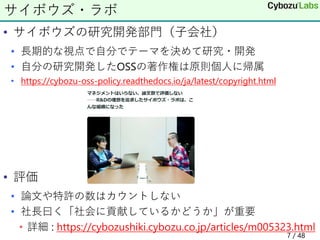 • サイボウズの研究開発部門（子会社）
• 長期的な視点で自分でテーマを決めて研究・開発
• 自分の研究開発したOSSの著作権は原則個人に帰属
• https://cybozu-oss-policy.readthedocs.io/ja/latest/copyright.html
• 評価
• 論文や特許の数はカウントしない
• 社長曰く「社会に貢献しているかどうか」が重要
• 詳細 : https://cybozushiki.cybozu.co.jp/articles/m005323.html
サイボウズ・ラボ
7 / 48
 