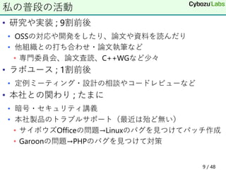 • 研究や実装 ; 9割前後
• OSSの対応や開発をしたり、論文や資料を読んだり
• 他組織との打ち合わせ・論文執筆など
• 専門委員会、論文査読、C++WGなど少々
• ラボユース ; 1割前後
• 定例ミーティング・設計の相談やコードレビューなど
• 本社との関わり ; たまに
• 暗号・セキュリティ講義
• 本社製品のトラブルサポート（最近は殆ど無い）
• サイボウズOfficeの問題→Linuxのバグを見つけてパッチ作成
• Garoonの問題→PHPのバグを見つけて対策
私の普段の活動
9 / 48
 